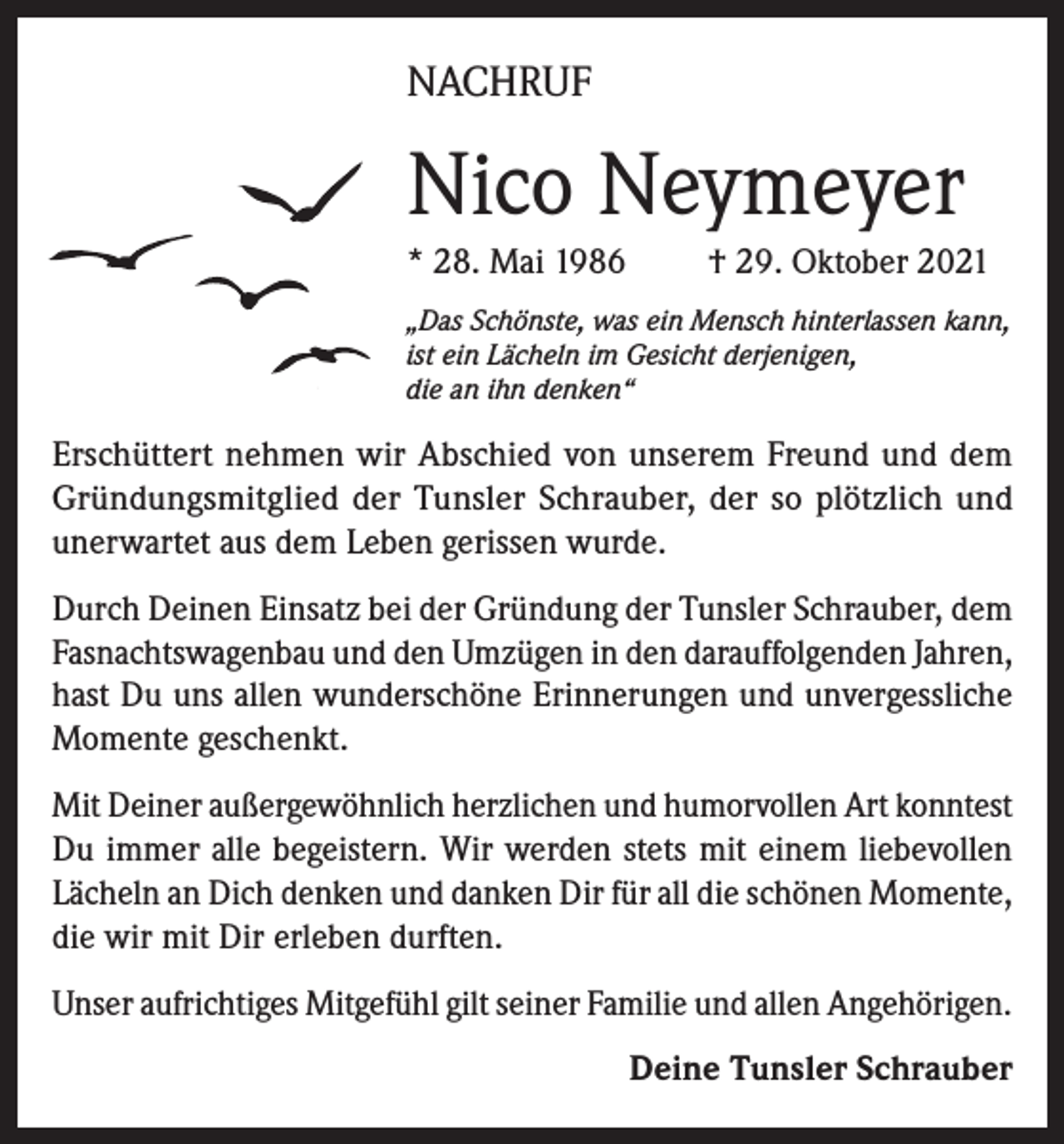 <p>NACHRUF</p><p>Nico Neymeyer<br />* 28. Mai 1986</p><p>† 29. Oktober 2021</p><p>„Das Schönste, was ein Mensch hinterlassen kann,<br />ist ein Lächeln im Gesicht derjenigen,<br />die an ihn denken“</p><p>Erschüttert nehmen wir Abschied von unserem Freund und dem<br />Gründungsmitglied der Tunsler Schrauber, der so plötzlich und<br />unerwartet aus dem Leben gerissen wurde.<br />Durch Deinen Einsatz bei der Gründung der Tunsler Schrauber, dem<br />Fasnachtswagenbau und den Umzügen in den darauffolgenden Jahren,<br />hast Du uns allen wunderschöne Erinnerungen und unvergessliche<br />Momente geschenkt.<br />Mit Deiner außergewöhnlich herzlichen und humorvollen Art konntest<br />Du immer alle begeistern. Wir werden stets mit einem liebevollen<br />Lächeln an Dich denken und danken Dir für all die schönen Momente,<br />die wir mit Dir erleben durften.<br />Unser aufrichtiges Mitgefühl gilt seiner Familie und allen Angehörigen.<br />Deine Tunsler Schrauber</p>