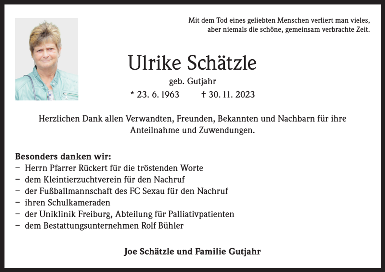 <p>Mit dem Tod eines geliebten Menschen verliert man vieles,<br />aber niemals die schöne, gemeinsam verbrachte Zeit.</p><p>Ulrike Schätzle<br />geb. Gutjahr<br />* 23. 6. 1963<br />† 30. 11. 2023<br />Herzlichen Dank allen Verwandten, Freunden, Bekannten und Nachbarn für ihre<br />Anteilnahme und Zuwendungen.<br />Besonders danken wir:<br />– Herrn Pfarrer Rückert für die tröstenden Worte<br />– dem Kleintierzuchtverein für den Nachruf<br />– der Fußballmannschaft des FC Sexau für den Nachruf<br />– ihren Schulkameraden<br />– der Uniklinik Freiburg, Abteilung für Palliativpatienten<br />– dem Bestattungsunternehmen Rolf Bühler<br />Joe Schätzle und Familie Gutjahr</p>