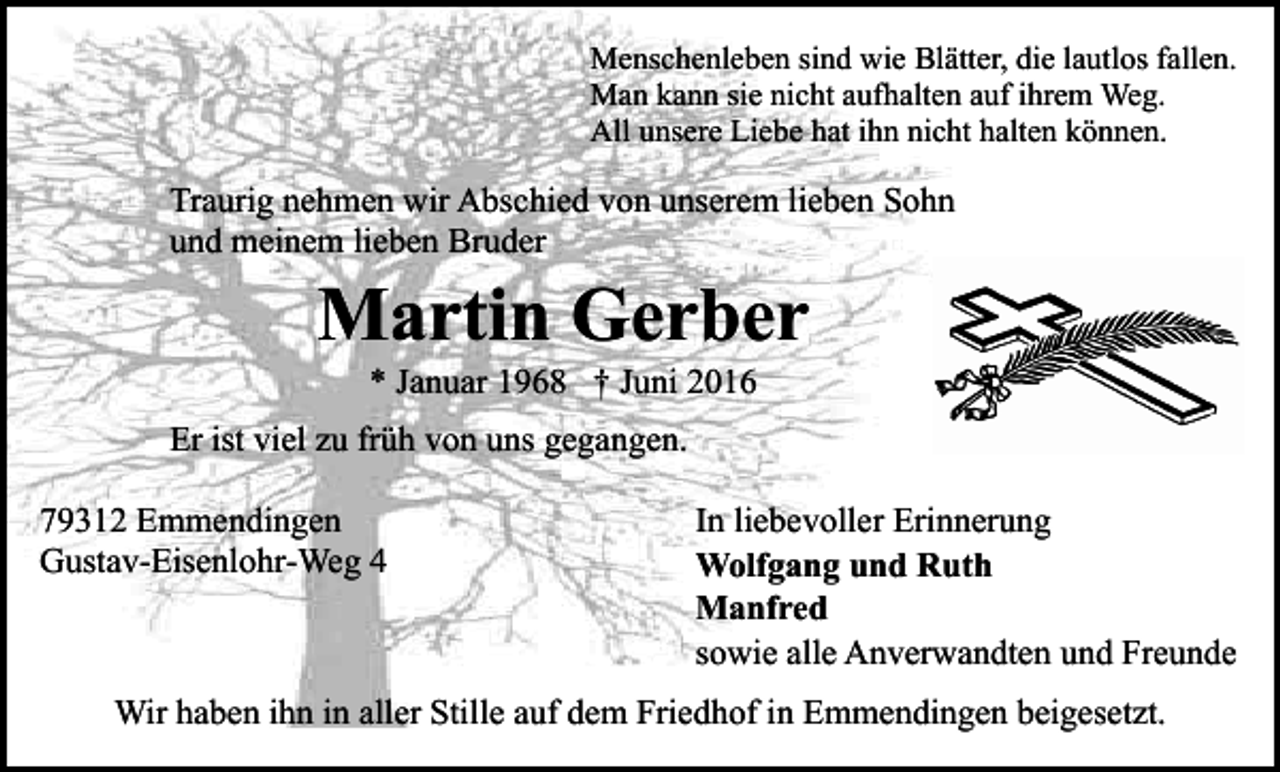 <p>Menschenleben sind wie Blätter, die lautlos fallen.<br />Man kann sie nicht aufhalten auf ihrem Weg.<br />All unsere Liebe hat ihn nicht halten können.</p><p>Traurig nehmen wir Abschied von unserem lieben Sohn<br />und meinem lieben Bruder</p><p>Martin Gerber<br />* Januar 1968 † Juni 2016<br />Er ist viel zu früh von uns gegangen.<br />79312 Emmendingen<br />Gustav-Eisenlohr-Weg 4</p><p>In liebevoller Erinnerung<br />Wolfgang und Ruth<br />Manfred<br />sowie alle Anverwandten und Freunde</p><p>Wir haben ihn in aller Stille auf dem Friedhof in Emmendingen beigesetzt.</p>
