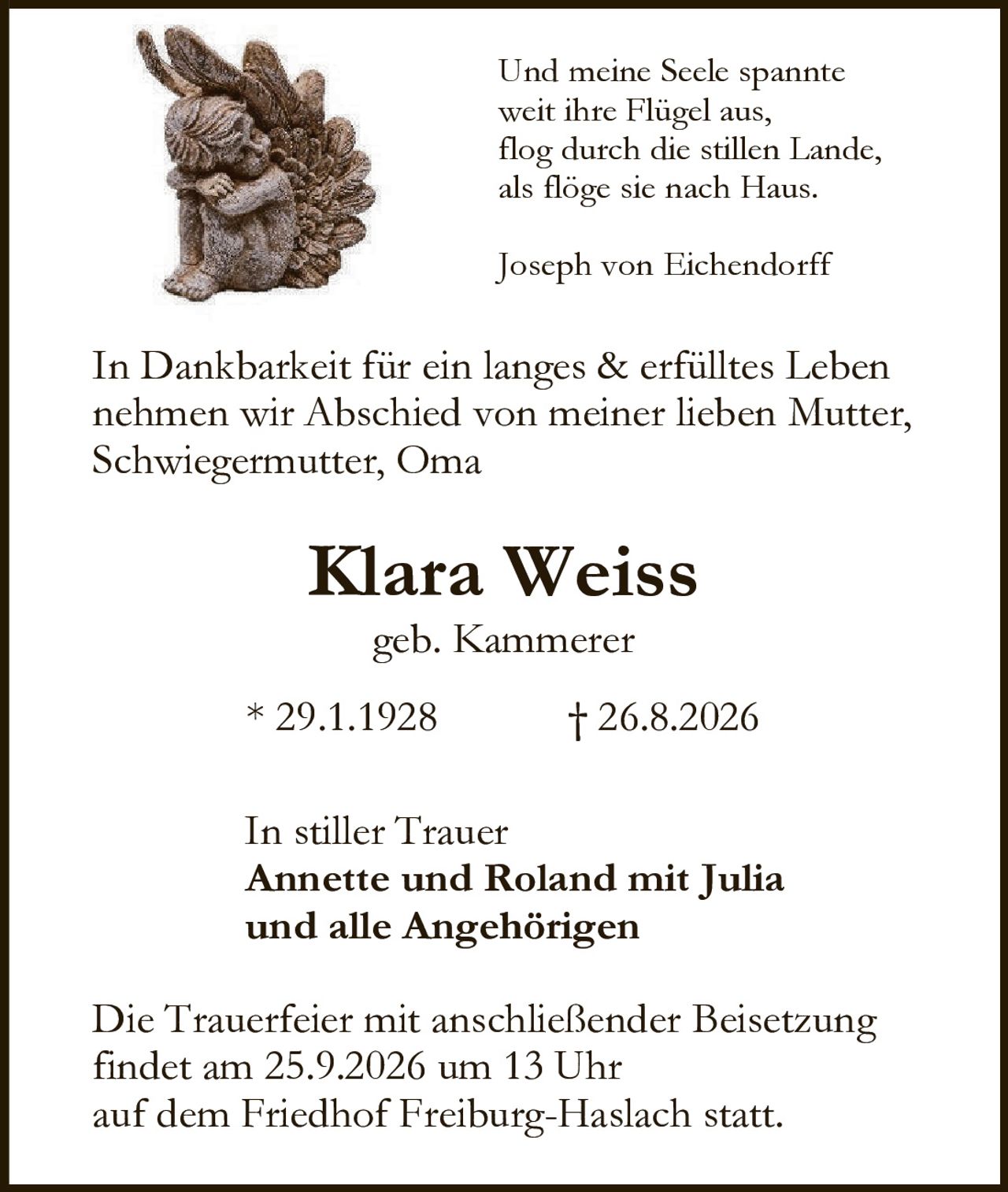 <p>In Dankbarkeit für ein langes & erfülltes Leben nehmen wir Abschied von meiner lieben Mutter, Schwiegermutter, Oma</p>

<p><strong>Klara Weiss</strong><br/>geb. Kammerer</p>

<p>*29.1.1928 † 26.8.2026</p>

<p>In stiller Trauer<br/>
<strong>Annette und Roland mit Julia<br/>
und alle Angehörigen</strong></p>

<p>Die Trauerfeier mit anschließender Beisetzung findet am 25.9.2026 um 13 Uhr auf dem Friedhof Freiburg-Haslach statt.</p>

<p><i>Und meine Seele spannte weit ihre Flügel aus, flog durch die stillen Lande, als flöge sie nach Haus.<br/>
Joseph von Eichendorff</i></p>