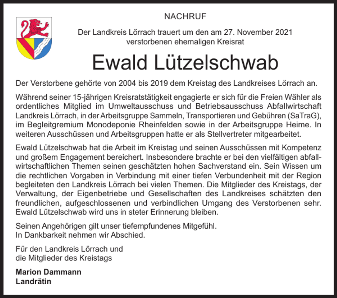 <p>NACHRUF<br />Der Landkreis Lörrach trauert um den am 27. November 2021<br />verstorbenen ehemaligen Kreisrat</p><p>Ewald Lützelschwab<br />Der Verstorbene gehörte von 2004 bis 2019 dem Kreistag des Landkreises Lörrach an.<br />Während seiner 15-jährigen Kreisratstätigkeit engagierte er sich für die Freien Wähler als<br />ordentliches Mitglied im Umweltausschuss und Betriebsausschuss Abfallwirtschaft<br />­Landkreis Lörrach, in der Arbeitsgruppe Sammeln, Transportieren und Gebühren (SaTraG),<br />im Begleitgremium Monodeponie Rheinfelden sowie in der Arbeitsgruppe Heime. In<br />­weiteren Ausschüssen und Arbeitsgruppen hatte er als Stellvertreter mitgearbeitet.<br />Ewald Lützelschwab hat die Arbeit im Kreistag und seinen Ausschüssen mit Kompetenz<br />und großem Engagement bereichert. Insbesondere brachte er bei den vielfältigen abfallwirtschaftlichen Themen seinen geschätzten hohen Sachverstand ein. Sein Wissen um<br />die rechtlichen Vorgaben in Verbindung mit einer tiefen Verbundenheit mit der Region<br />begleiteten den Landkreis Lörrach bei vielen Themen. Die Mitglieder des Kreistags, der<br />Verwaltung, der Eigenbetriebe und Gesellschaften des Landkreises schätzten den<br />­freundlichen, aufgeschlossenen und verbindlichen Umgang des Verstorbenen sehr.<br />Ewald Lützelschwab wird uns in steter Erinnerung bleiben.<br />Seinen Angehörigen gilt unser tiefempfundenes Mitgefühl.<br />In Dankbarkeit nehmen wir Abschied.<br />Für den Landkreis Lörrach und<br />die Mitglieder des Kreistags<br />Marion Dammann<br />Landrätin</p>