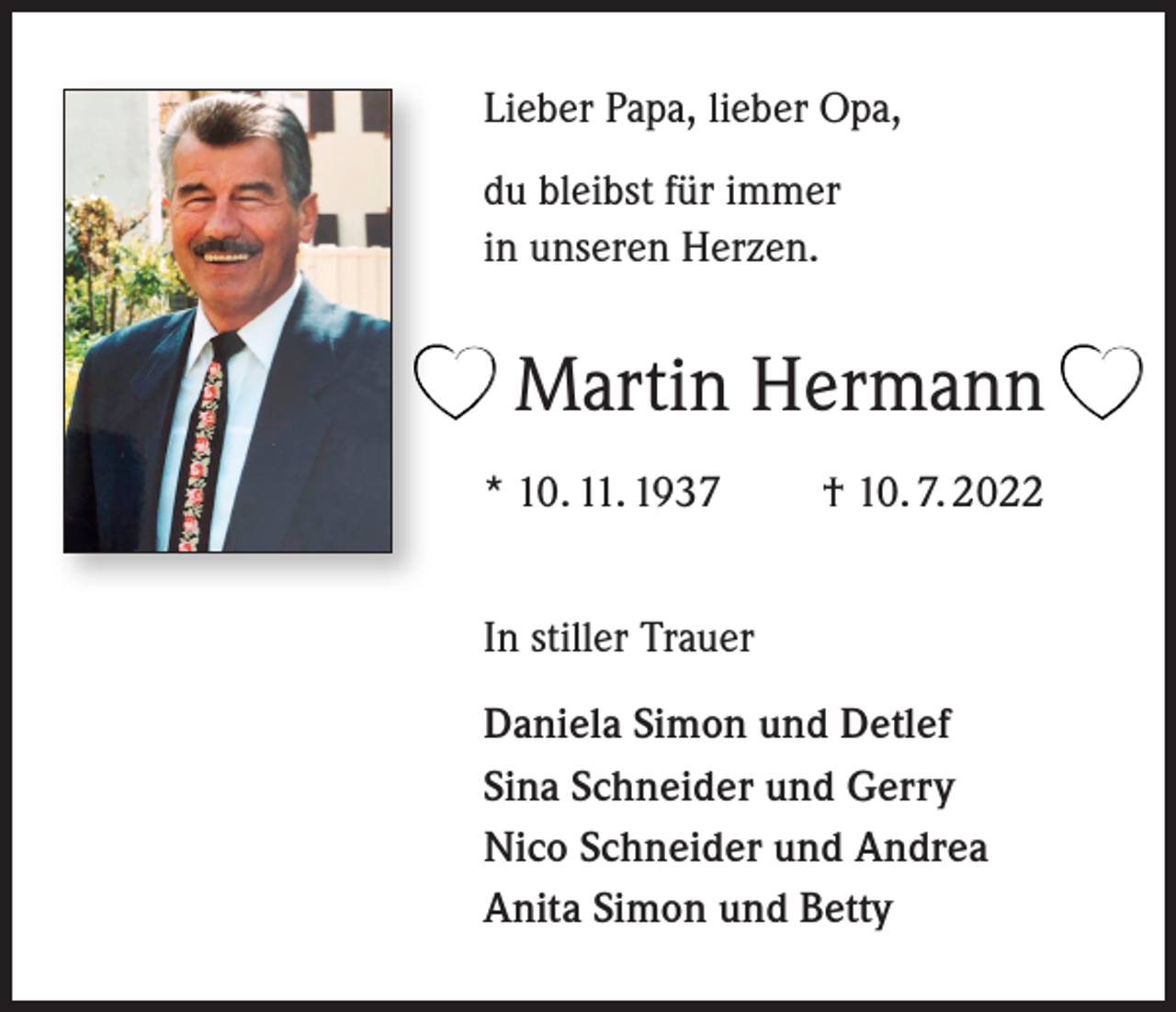 <p>Lieber Papa, lieber Opa,<br />du bleibst für immer<br />in unseren Herzen.</p><p>Martin Hermann<br />* 10. 11. 1937 † 10. 7. 2022<br />In stiller Trauer<br />Daniela Simon und Detlef<br />Sina Schneider und Gerry<br />Nico Schneider und Andrea<br />Anita Simon und Betty</p>