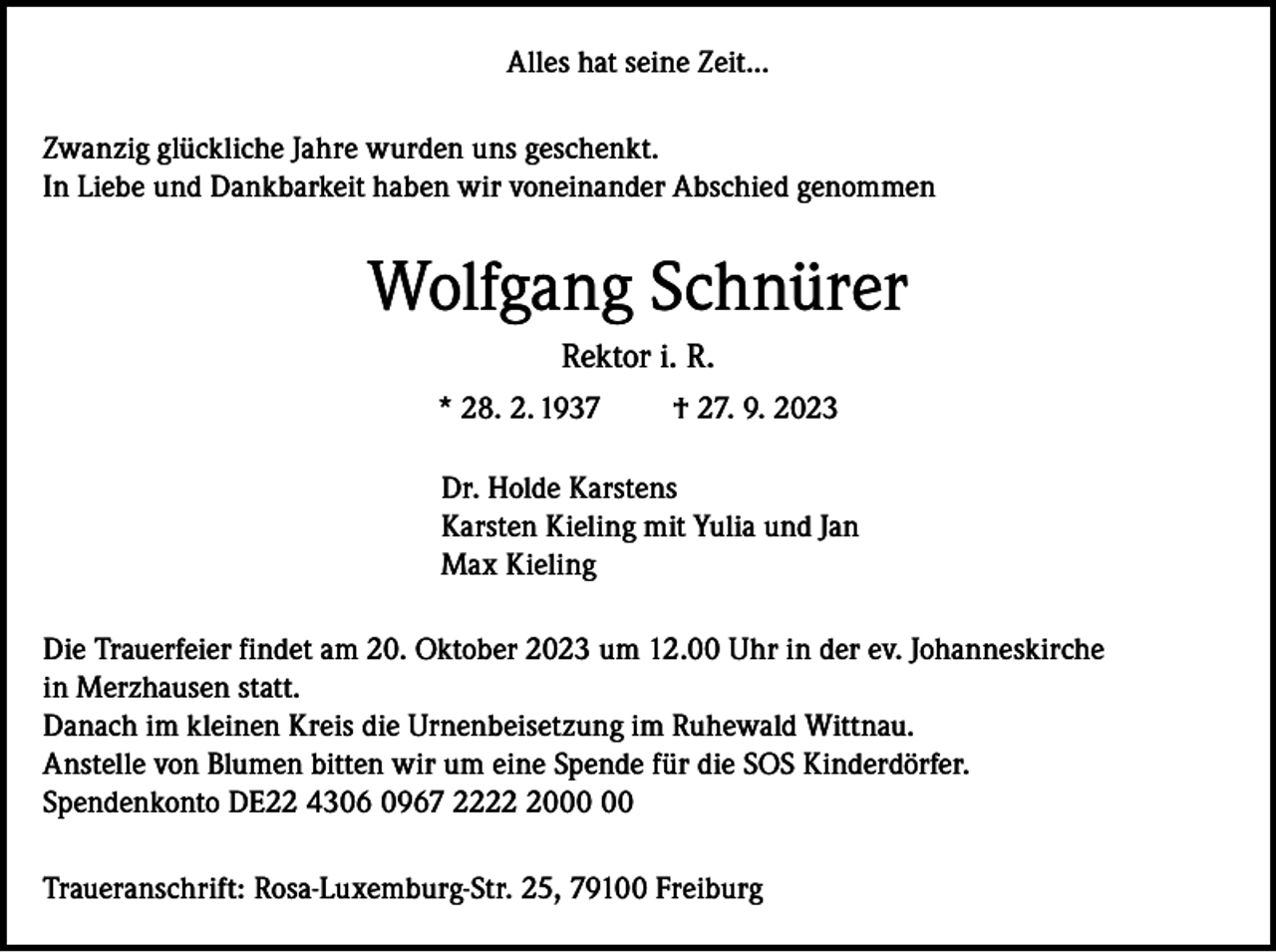 <p>Alles hat seine Zeit...<br />Zwanzig glückliche Jahre wurden uns geschenkt.<br />In Liebe und Dankbarkeit haben wir voneinander Abschied genommen</p><p>Wolfgang Schnürer<br />Rektor i. R.<br />* 28. 2. 1937</p><p>† 27. 9. 2023</p><p>Dr. Holde Karstens<br />Karsten Kieling mit Yulia und Jan<br />Max Kieling<br />Die Trauerfeier findet am 20. Oktober 2023 um 12.00 Uhr in der ev. Johanneskirche<br />in Merzhausen statt.<br />Danach im kleinen Kreis die Urnenbeisetzung im Ruhewald Wittnau.<br />Anstelle von Blumen bitten wir um eine Spende für die SOS Kinderdörfer.<br />Spendenkonto DE22 4306 0967 2220<br />Traueranschrift: Rosa-Luxemburg-Str. 25, 79100 Freiburg</p>
