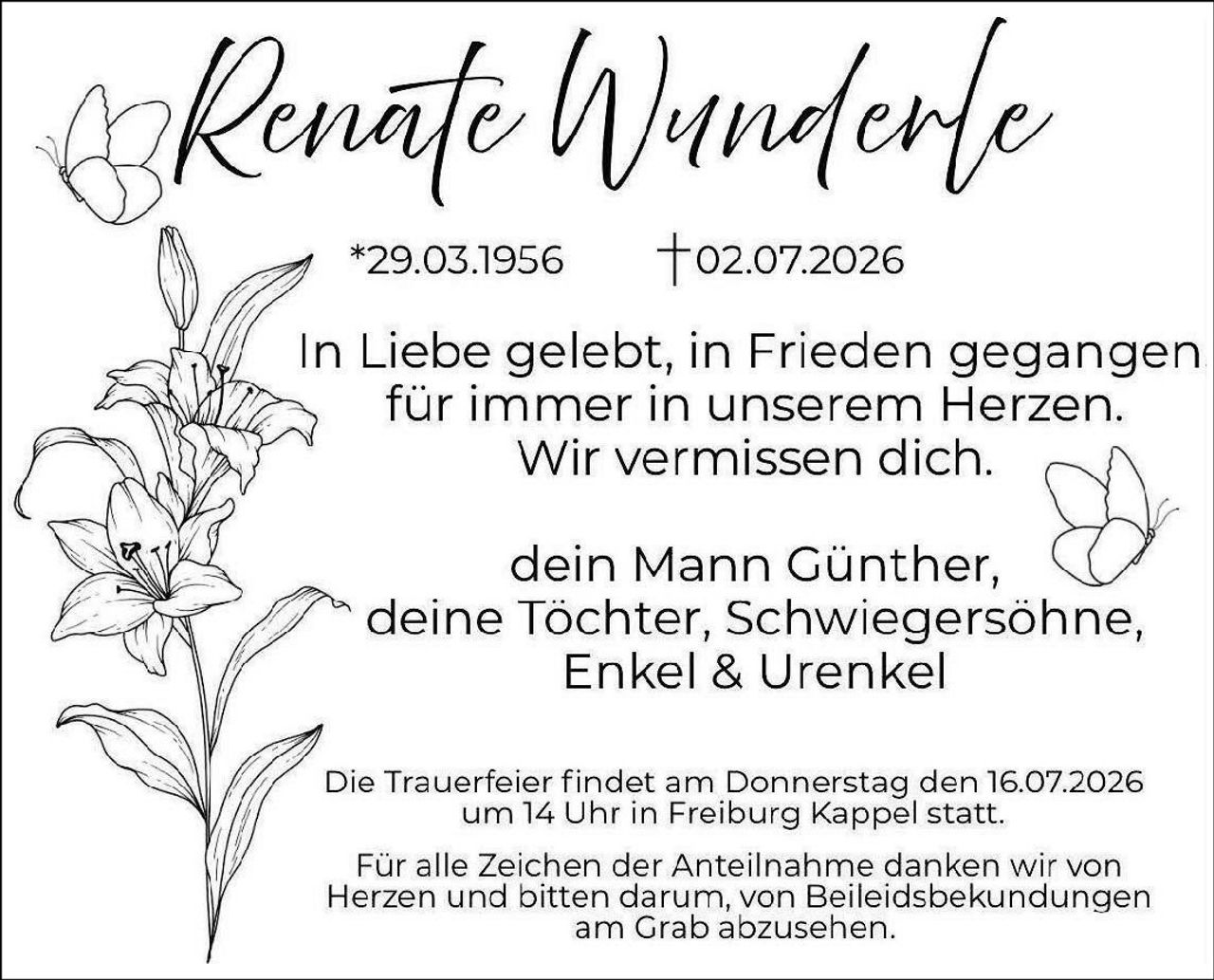 <p>*29.03.1956     †02.07.2026</p>

<p>In Liebe gelebt, in Frieden gegangen<br/>für immer in unserem Herzen.<br/>Wir vermissen dich.</p>

<p>dein Mann Günther,<br/>deine Tochter, Schwiegersöhne,<br/>Enkel & Urenkel</p>

<p>Die Trauerfeier findet am Donnerstag den 16.07.2026<br/>um 14 Uhr in Freiburg Kappel statt.</p>

<p>Für alle Zeichen der Anteilnahme danken wir von<br/>Herzen und bitten darum, von Beileiidsbekundungen<br/>am Grab abzusehen.</p>