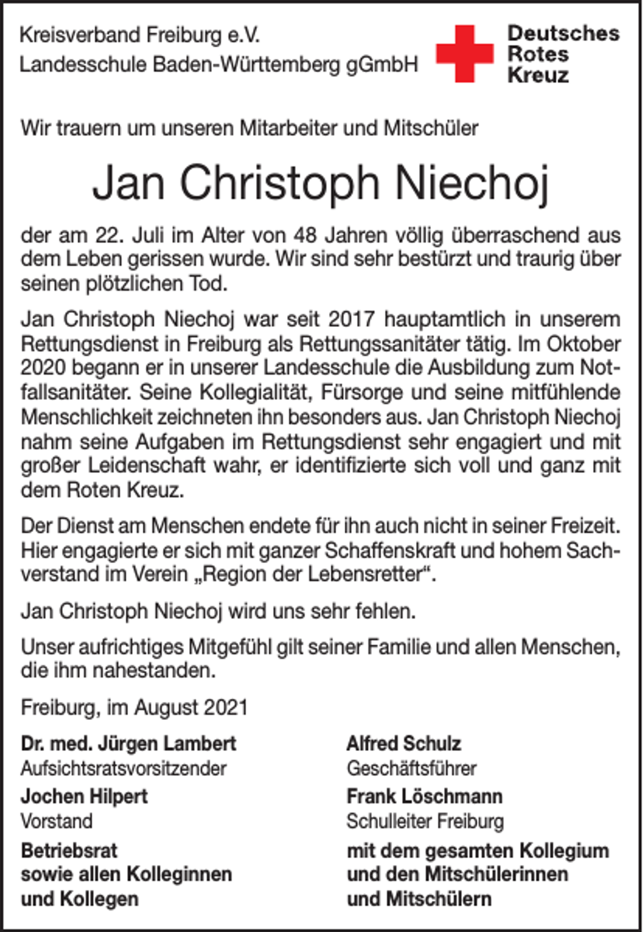 <p>Kreisverband Freiburg e.V.<br />Landesschule Baden-Württemberg gGmbH<br />Wir trauern um unseren Mitarbeiter und Mitschüler</p><p>Jan Christoph Niechoj<br />der am 22. Juli im Alter von 48 Jahren völlig überraschend aus<br />dem Leben gerissen wurde. Wir sind sehr bestürzt und traurig über<br />seinen plötzlichen Tod.<br />Jan Christoph Niechoj war seit 2017 hauptamtlich in unserem<br />­Rettungsdienst in Freiburg als Rettungssanitäter tätig. Im ­Oktober<br />2020 begann er in unserer Landesschule die Ausbildung zum Notfallsanitäter. Seine Kollegialität, Fürsorge und seine mitfühlende<br />Menschlichkeit zeichneten ihn besonders aus. Jan Christoph Niechoj<br />nahm seine Aufgaben im Rettungsdienst sehr engagiert und mit<br />großer Leidenschaft wahr, er identifizierte sich voll und ganz mit<br />dem Roten Kreuz.<br />Der Dienst am Menschen endete für ihn auch nicht in seiner F<br />­ reizeit.<br />Hier engagierte er sich mit ganzer Schaffenskraft und hohem Sachverstand im Verein „Region der Lebensretter“.<br />Jan Christoph Niechoj wird uns sehr fehlen.<br />Unser aufrichtiges Mitgefühl gilt seiner Familie und allen Menschen,<br />die ihm nahestanden.<br />Freiburg, im August 2021<br />Dr. med. Jürgen Lambert<br />Alfred Schulz<br />Aufsichtsratsvorsitzender Geschäftsführer<br />Jochen Hilpert<br />Frank Löschmann<br />Vorstand<br />Schulleiter Freiburg<br />Betriebsrat<br />mit dem gesamten Kollegium<br />sowie allen Kolleginnen<br />und den Mitschülerinnen<br />und Kollegen<br />und Mitschülern</p>