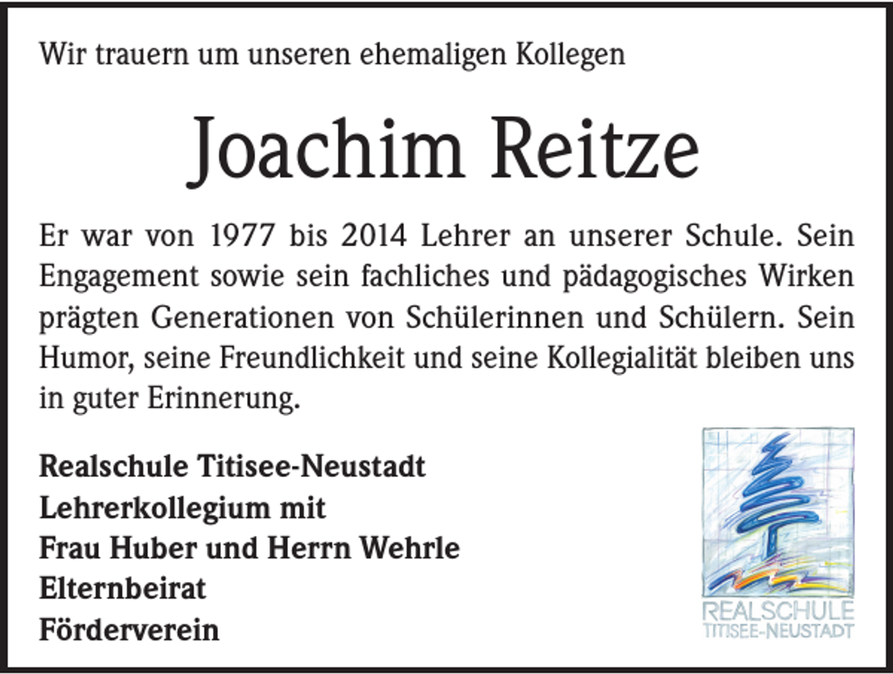 <p>Wir trauern um unseren ehemaligen Kollegen</p><p>Joachim Reitze<br />Er war von 1977 bis 2014 Lehrer an unserer Schule. Sein<br />Engagement sowie sein fachliches und pädagogisches Wirken<br />prägten Generationen von Schülerinnen und Schülern. Sein<br />Humor, seine Freundlichkeit und seine Kollegialität bleiben uns<br />in guter Erinnerung.<br />Realschule Titisee-Neustadt<br />Lehrerkollegium mit<br />Frau Huber und Herrn Wehrle<br />Elternbeirat<br />Förderverein</p>