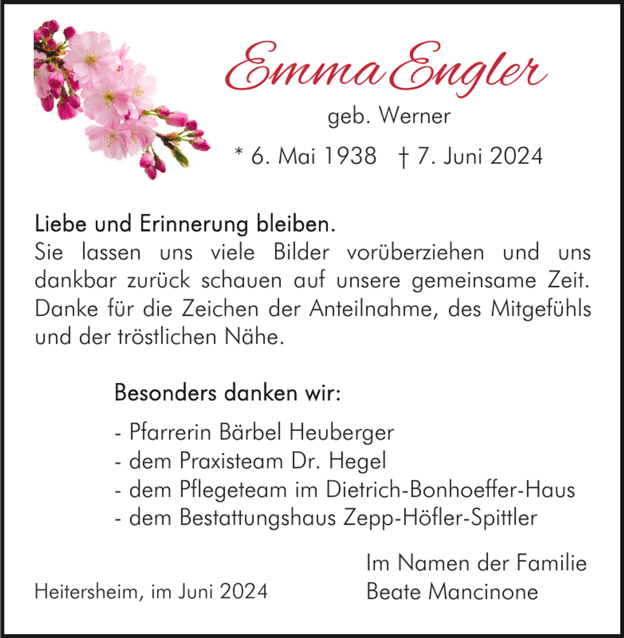 <p>Emma Engler<br />geb. Werner</p><p>* 6. Mai 1938 † 7. Juni 2024</p><p>Sie lassen uns viele Bilder vorüberziehen und uns<br />dankbar zurück schauen auf unsere gemeinsame Zeit.<br />Danke für die Zeichen der Anteilnahme, des Mitgefühls<br />und der tröstlichen Nähe.</p><p>- Pfarrerin Bärbel Heuberger<br />- dem Praxisteam Dr. Hegel<br />- dem Pflegeteam im Dietrich-Bonhoeffer-Haus<br />- dem Bestattungshaus Zepp-Höfler-Spittler<br />Heitersheim, im Juni 2024</p><p>Im Namen der Familie<br />Beate Mancinone</p>
