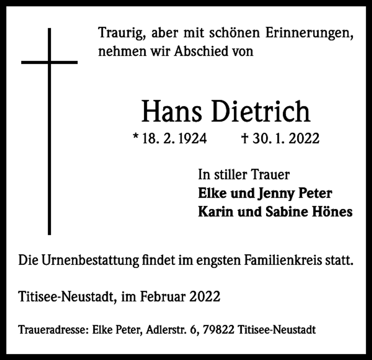 <p>Traurig, aber mit schönen Erinnerungen,<br />nehmen wir Abschied von</p><p>Hans Dietrich</p><p>* 18. 2. 1924</p><p>† 30. 1. 2022</p><p>In stiller Trauer<br />Elke und Jenny Peter<br />Karin und Sabine Hönes<br />Die Urnenbestattung findet im engsten Familienkreis statt.<br />Titisee-Neustadt, im Februar 2022<br />Traueradresse: Elke Peter, Adlerstr. 6, 79822 Titisee-Neustadt</p>