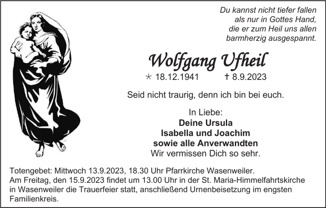 <p>Du kannst nicht tiefer fallen<br />als nur in Gottes Hand,<br />die er zum Heil uns allen<br />barmherzig ausgespannt.</p><p>Wolfgang Ufheil<br />* 18.12.1941</p><p>† 8.9.2023</p><p>Seid nicht traurig, denn ich bin bei euch.<br />In Liebe:<br />Deine Ursula<br />Isabella und Joachim<br />sowie alle Anverwandten<br />Wir vermissen Dich so sehr.<br />Totengebet: Mittwoch 13.9.2023, 18.30 Uhr Pfarrkirche Wasenweiler.<br />Am Freitag, den 15.9.2023 findet um 13.00 Uhr in der St. Maria-Himmelfahrtskirche<br />in Wasenweiler die Trauerfeier statt, anschließend Urnenbeisetzung im engsten<br />Familienkreis.</p>