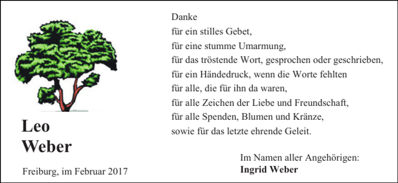 <p>Leo<br />Weber<br />Freiburg, im Februar 2017</p><p>Danke<br />für ein stilles Gebet,<br />für eine stumme Umarmung,<br />für das tröstende Wort, gesprochen oder geschrieben,<br />für ein Händedruck, wenn die Worte fehlten<br />für alle, die für ihn da waren,<br />für alle Zeichen der Liebe und Freundschaft,<br />für alle Spenden, Blumen und Kränze,<br />sowie für das letzte ehrende Geleit.<br />Im Namen aller Angehörigen:<br />Ingrid Weber</p>