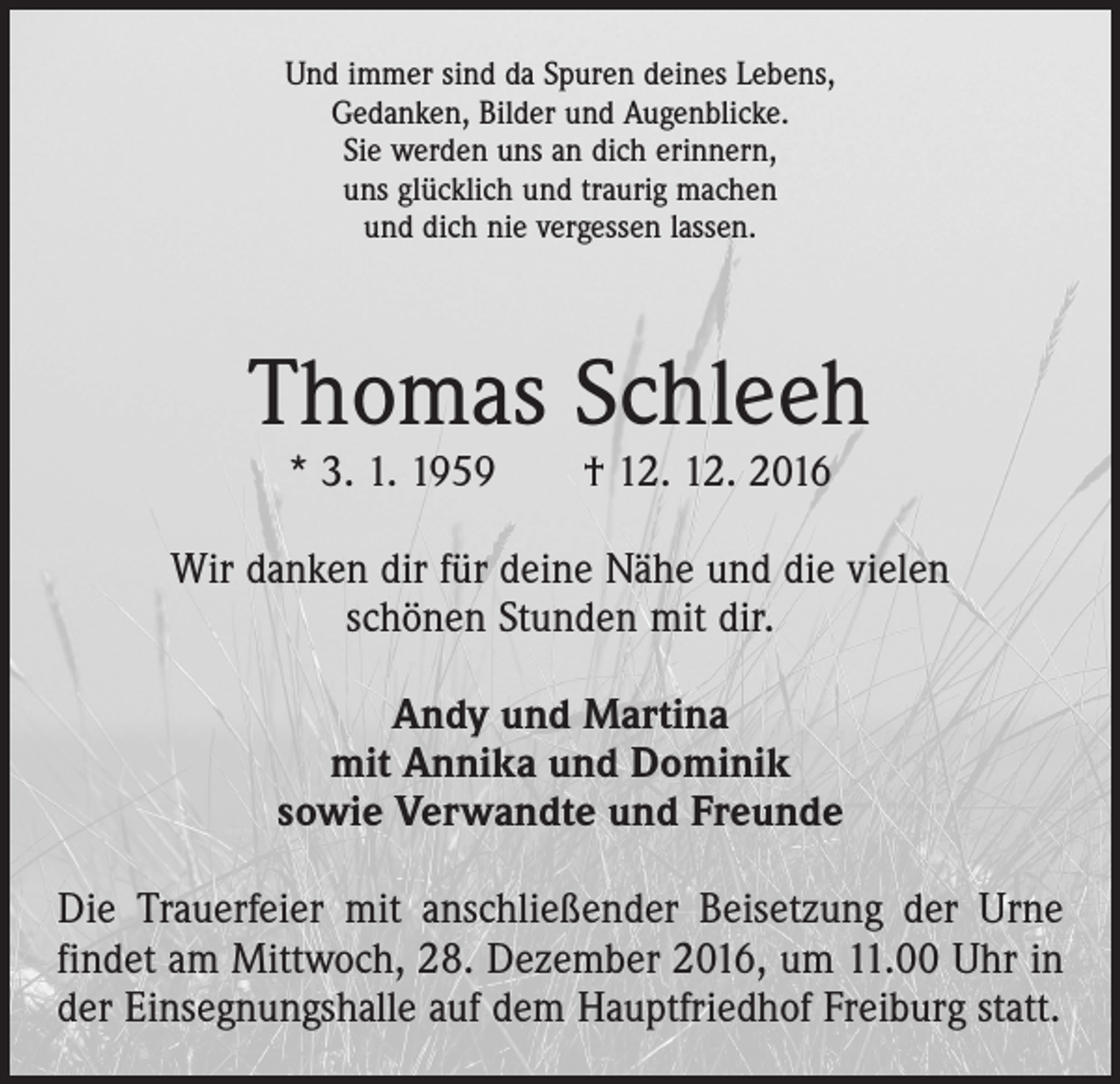 <p>Und immer sind da Spuren deines Lebens,<br />Gedanken, Bilder und Augenblicke.<br />Sie werden uns an dich erinnern,<br />uns glücklich und traurig machen<br />und dich nie vergessen lassen.</p><p>Thomas Schleeh<br />* 3. 1. 1959 † 12. 12. 2016</p><p>Wir danken dir für deine Nähe und die vielen<br />schönen Stunden mit dir.<br />Andy und Martina<br />mit Annika und Dominik<br />sowie Verwandte und Freunde<br />Die Trauerfeier mit anschließender Beisetzung der Urne<br />findet am Mittwoch, 28. Dezember 2016, um 11.00 Uhr in<br />der Einsegnungshalle auf dem Hauptfriedhof Freiburg statt.</p>