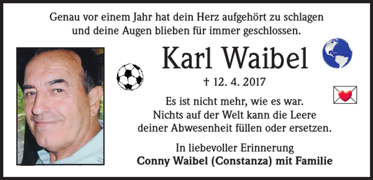 <p>Genau vor einem Jahr hat dein Herz aufgehört zu schlagen<br />und deine Augen blieben für immer geschlossen.</p>
<p>Karl Waibel<br />† 12. 4. 2017</p>

<p>Es ist nicht mehr, wie es war.<br />Nichts auf der Welt kann die Leere<br />deiner Abwesenheit füllen oder ersetzen.</p>
<p>In liebevoller Erinnerung<br />Conny Waibel (Constanza) mit Familie</p>
