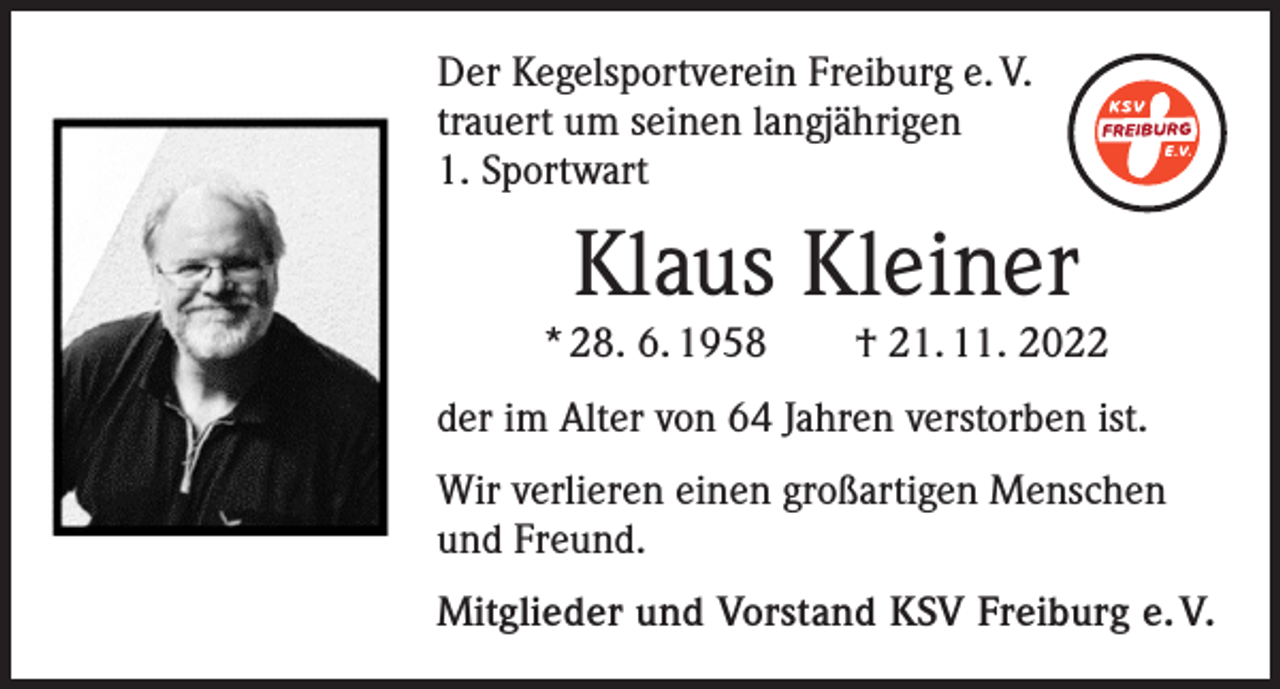 <p>Der Kegelsportverein Freiburg e. V.<br />trauert um seinen langjährigen<br />1. Sportwart</p><p>Klaus Kleiner</p><p>* 28. 6. 1958 † 21. 11. 2022<br />der im Alter von 64 Jahren verstorben ist.<br />Wir verlieren einen großartigen Menschen<br />und Freund.<br />Mitglieder und Vorstand KSV Freiburg e. V.</p>