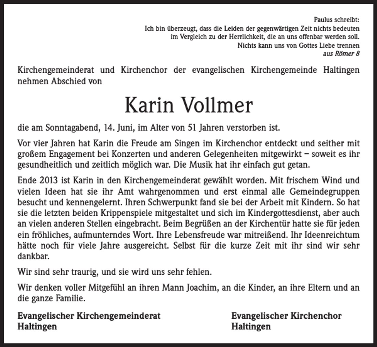 <p>Paulus schreibt:<br />Ich bin überzeugt, dass die Leiden der gegenwärtigen Zeit nichts bedeuten<br />im Vergleich zu der Herrlichkeit, die an uns offenbar werden soll.<br />Nichts kann uns von Gottes Liebe trennen<br />aus Römer 8</p><p>Kirchengemeinderat und Kirchenchor der evangelischen Kirchengemeinde Haltingen<br />nehmen Abschied von</p><p>Karin Vollmer<br />die am Sonntagabend, 14. Juni, im Alter von 51 Jahren verstorben ist.<br />Vor vier Jahren hat Karin die Freude am Singen im Kirchenchor entdeckt und seither mit<br />großem Engagement bei Konzerten und anderen Gelegenheiten mitgewirkt – soweit es ihr<br />gesundheitlich und zeitlich möglich war. Die Musik hat ihr einfach gut getan.<br />Ende 2013 ist Karin in den Kirchengemeinderat gewählt worden. Mit frischem Wind und<br />vielen Ideen hat sie ihr Amt wahrgenommen und erst einmal alle Gemeindegruppen<br />besucht und kennengelernt. Ihren Schwerpunkt fand sie bei der Arbeit mit Kindern. So hat<br />sie die letzten beiden Krippenspiele mitgestaltet und sich im Kindergottesdienst, aber auch<br />an vielen anderen Stellen eingebracht. Beim Begrüßen an der Kirchentür hatte sie für jeden<br />ein fröhliches, aufmunterndes Wort. Ihre Lebensfreude war mitreißend. Ihr Ideenreichtum<br />hätte noch für viele Jahre ausgereicht. Selbst für die kurze Zeit mit ihr sind wir sehr<br />­dankbar.<br />Wir sind sehr traurig, und sie wird uns sehr fehlen.<br />Wir denken voller Mitgefühl an ihren Mann Joachim, an die Kinder, an ihre Eltern und an<br />die ganze Familie.<br />Evangelischer Kirchengemeinderat<br />Haltingen</p><p>Evangelischer Kirchenchor<br />Haltingen</p>