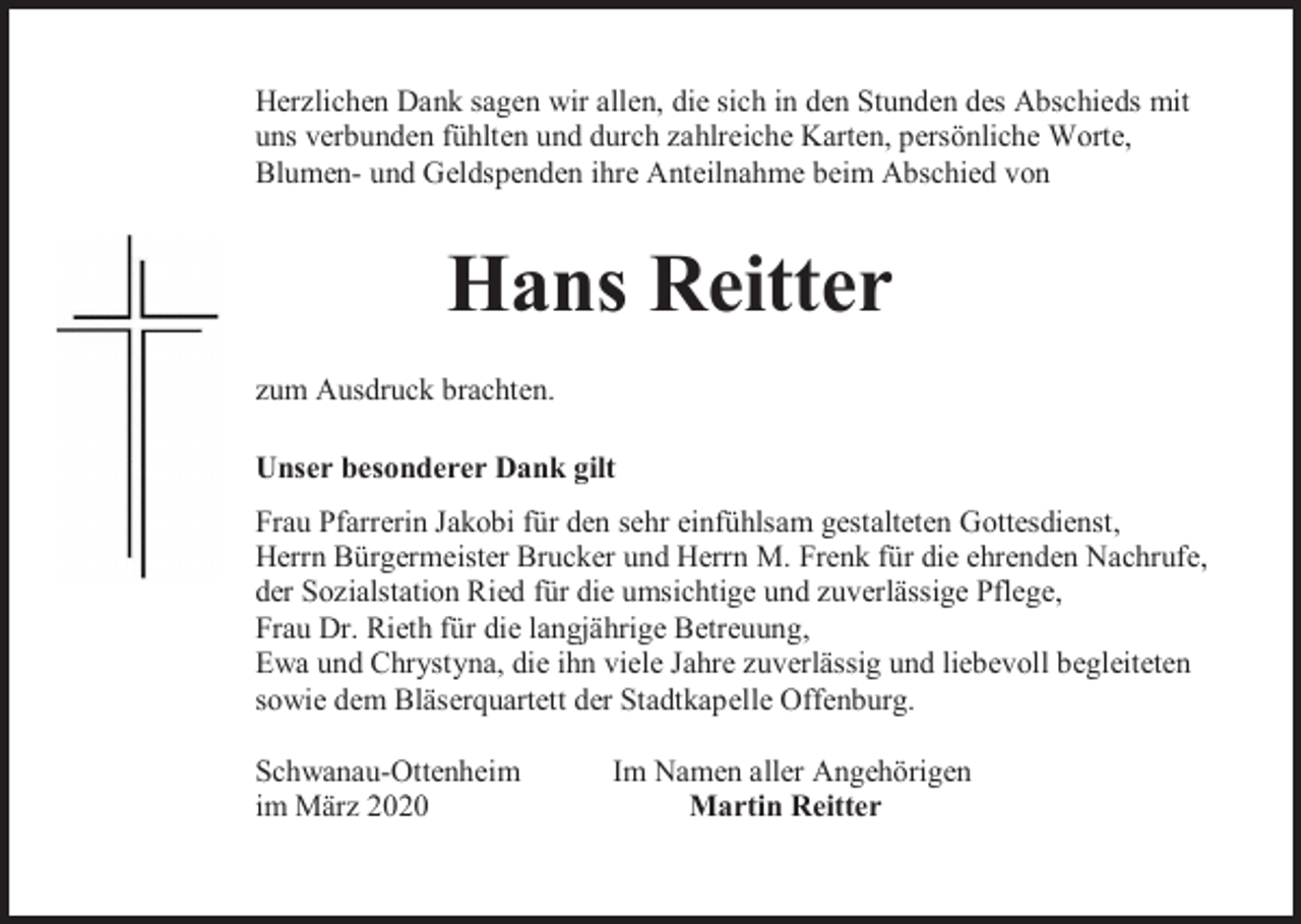 <p>Herzlichen Dank sagen wir allen, die sich in den Stunden des Abschieds mit<br />uns verbunden fühlten und durch zahlreiche Karten, persönliche Worte,<br />Blumen- und Geldspenden ihre Anteilnahme beim Abschied von</p><p>Hans Reitter<br />zum Ausdruck brachten.<br />Unser besonderer Dank gilt<br />Frau Pfarrerin Jakobi für den sehr einfühlsam gestalteten Gottesdienst,<br />Herrn Bürgermeister Brucker und Herrn M. Frenk für die ehrenden Nachrufe,<br />der Sozialstation Ried für die umsichtige und zuverlässige Pflege,<br />Frau Dr. Rieth für die langjährige Betreuung,<br />Ewa und Chrystyna, die ihn viele Jahre zuverlässig und liebevoll begleiteten<br />sowie dem Bläserquartett der Stadtkapelle Offenburg.<br />Schwanau-Ottenheim<br />im März 2020</p><p>Im Namen aller Angehörigen<br />Martin Reitter</p>