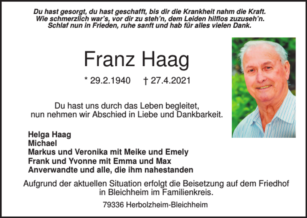 <p>Du hast gesorgt, du hast geschafft, bis dir die Krankheit nahm die Kraft.<br />Wie schmerzlich war’s, vor dir zu steh’n, dem Leiden hilflos zuzuseh’n.<br />Schlaf nun in Frieden, ruhe sanft und hab für alles vielen Dank.</p><p>Franz Haag<br />* 29.2.1940</p><p>† 27.4.2021</p><p>Du hast uns durch das Leben begleitet,<br />nun nehmen wir Abschied in Liebe und Dankbarkeit.<br />Helga Haag<br />Michael<br />Markus und Veronika mit Meike und Emely<br />Frank und Yvonne mit Emma und Max<br />Anverwandte und alle, die ihm nahestanden</p><p>Aufgrund der aktuellen Situation erfolgt die Beisetzung auf dem Friedhof<br />in Bleichheim im Familienkreis.<br />79336 Herbolzheim-Bleichheim</p>