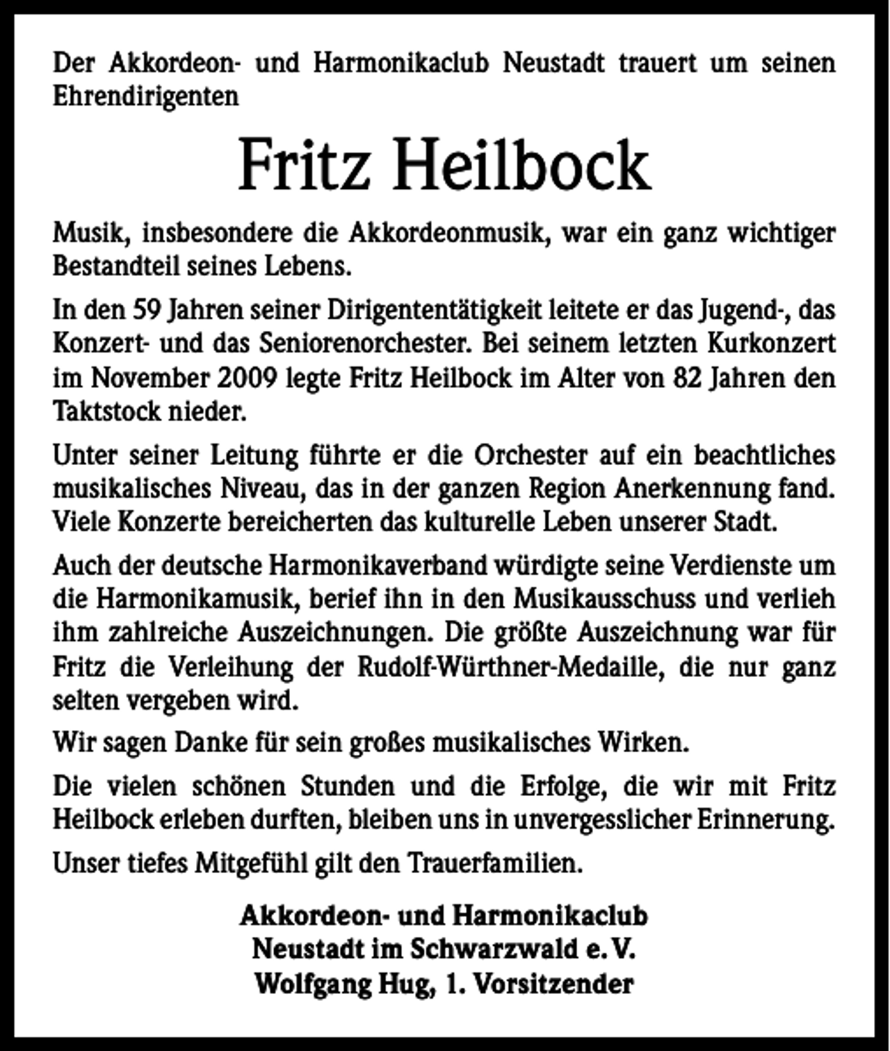 <p>Der Akkordeon- und Harmonikaclub Neustadt trauert um seinen<br />­Ehrendirigenten</p><p>Fritz Heilbock<br />Musik, insbesondere die Akkordeonmusik, war ein ganz wichtiger<br />Bestandteil seines Lebens.<br />In den 59 Jahren seiner Dirigententätigkeit leitete er das Jugend-, das<br />Konzert- und das Seniorenorchester. Bei seinem letzten Kurkonzert<br />im November 2009 legte Fritz Heilbock im Alter von 82 Jahren den<br />Taktstock nieder.<br />Unter seiner Leitung führte er die Orchester auf ein beachtliches<br />­musikalisches Niveau, das in der ganzen Region Anerkennung fand.<br />Viele Konzerte bereicherten das kulturelle Leben unserer Stadt.<br />Auch der deutsche Harmonikaverband würdigte seine Verdienste um<br />die Harmonikamusik, berief ihn in den Musikausschuss und verlieh<br />ihm zahlreiche Auszeichnungen. Die größte Auszeichnung war für<br />Fritz die Verleihung der Rudolf-Würthner-Medaille, die nur ganz<br />­selten vergeben wird.<br />Wir sagen Danke für sein großes musikalisches Wirken.<br />Die vielen schönen Stunden und die Erfolge, die wir mit Fritz<br />­Heilbock erleben durften, bleiben uns in unvergesslicher Erinnerung.<br />Unser tiefes Mitgefühl gilt den Trauerfamilien.<br />Akkordeon- und Harmonikaclub<br />Neustadt im Schwarzwald e. V.<br />Wolfgang Hug, 1. Vorsitzender</p>
