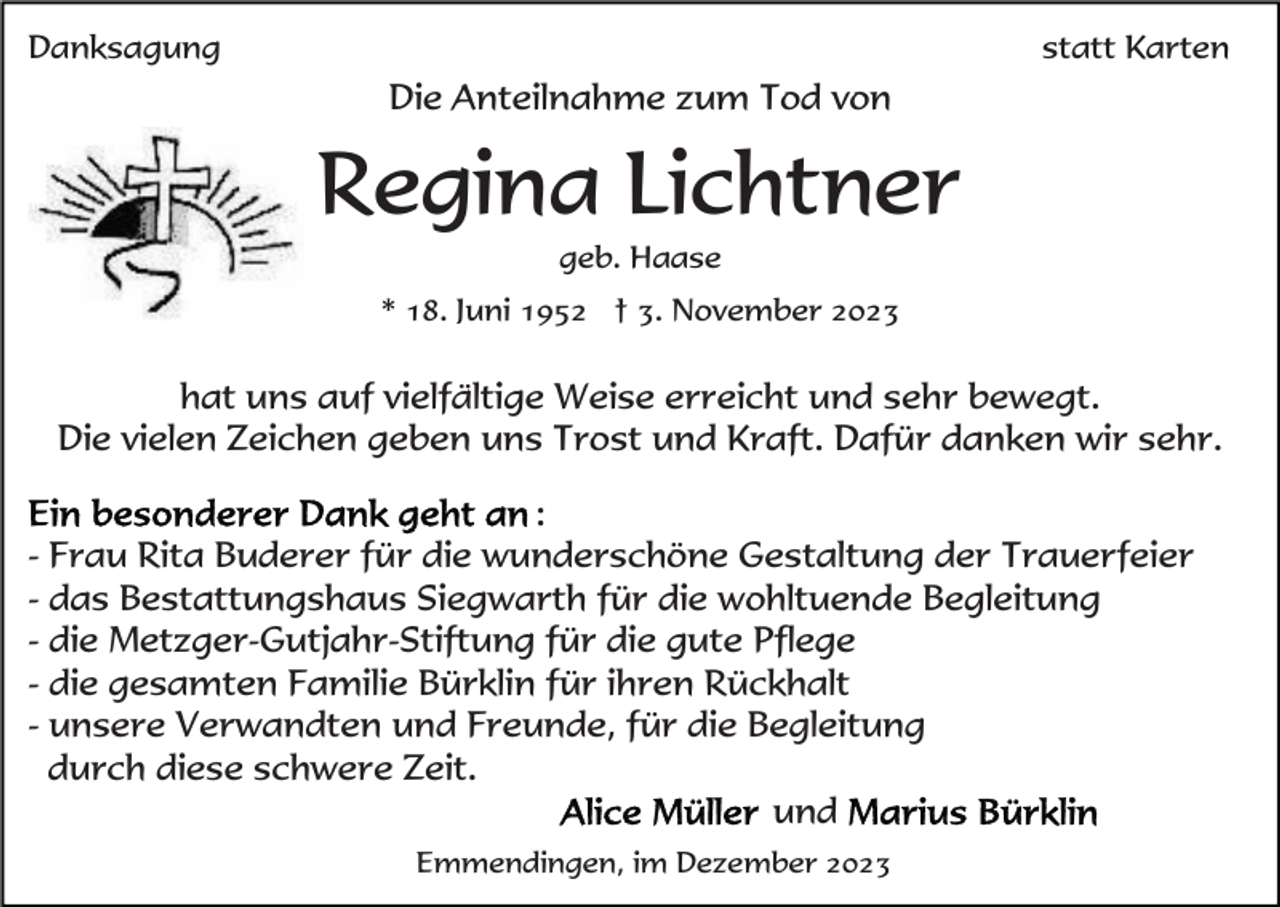 <p>Danksagung</p><p>statt Karten</p><p>Die Anteilnahme zum Tod von</p><p>Regina Lichtner<br />geb. Haase<br />* 18. Juni 1952 † 3. November 2023</p><p>hat uns auf vielfältige Weise erreicht und sehr bewegt.<br />Die vielen Zeichen geben uns Trost und Kraft. Dafür danken wir sehr.<br />:<br />- Frau Rita Buderer für die wunderschöne Gestaltung der Trauerfeier<br />- das Bestattungshaus Siegwarth für die wohltuende Begleitung<br />- die Metzger-Gutjahr-Stiftung für die gute Pflege<br />- die gesamten Familie Bürklin für ihren Rückhalt<br />- unsere Verwandten und Freunde, für die Begleitung<br />durch diese schwere Zeit.<br />und<br />Emmendingen, im Dezember 2023</p>