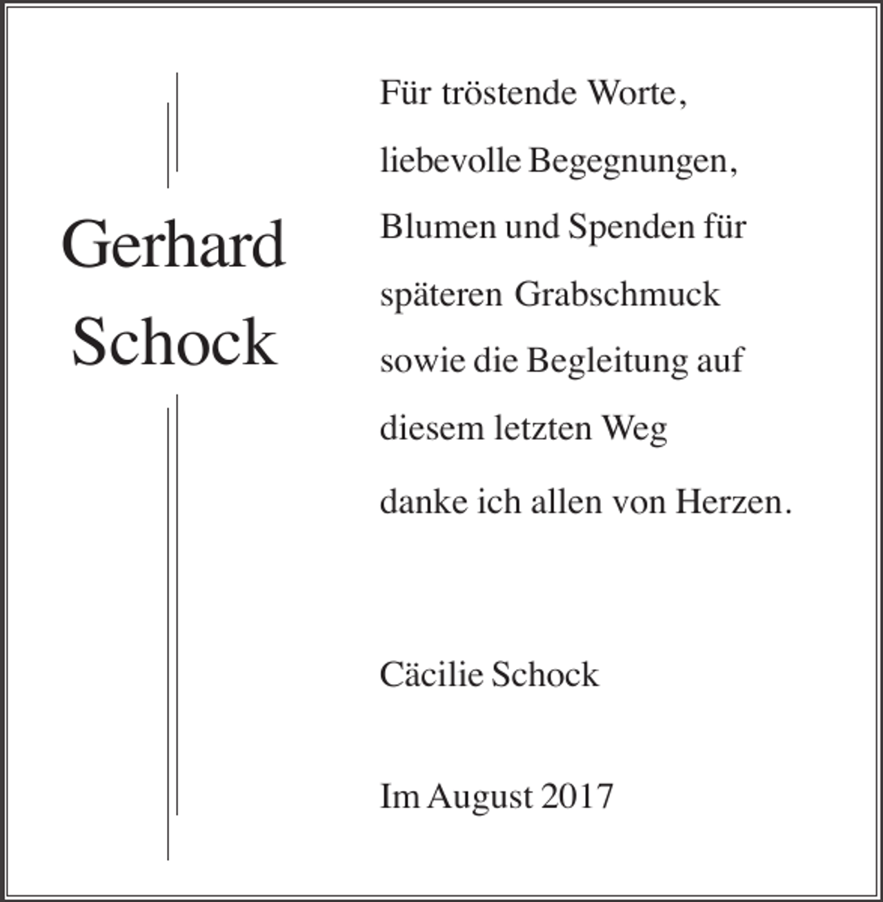 <p>Für tröstende Worte,<br />liebevolle Begegnungen,</p><p>Gerhard<br />Schock</p><p>Blumen und Spenden für<br />späteren Grabschmuck<br />sowie die Begleitung auf<br />diesem letzten Weg<br />danke ich allen von Herzen.</p><p>Cäcilie Schock<br />Im August 2017</p>