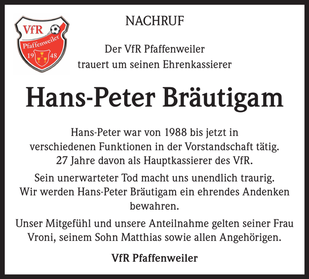 <p>NACHRUF<br />Der VfR Pfaffenweiler<br />trauert um seinen Ehrenkassierer</p><p>Hans-Peter Bräutigam<br />Hans-Peter war von 1988 bis jetzt in<br />verschiedenen Funktionen in der Vorstandschaft tätig.<br />27 Jahre davon als Hauptkassierer des VfR.<br />Sein unerwarteter Tod macht uns unendlich traurig.<br />Wir werden Hans-Peter Bräutigam ein ehrendes Andenken<br />bewahren.<br />Unser Mitgefühl und unsere Anteilnahme gelten seiner Frau<br />Vroni, seinem Sohn Matthias sowie allen Angehörigen.<br />VfR Pfaffenweiler</p>
