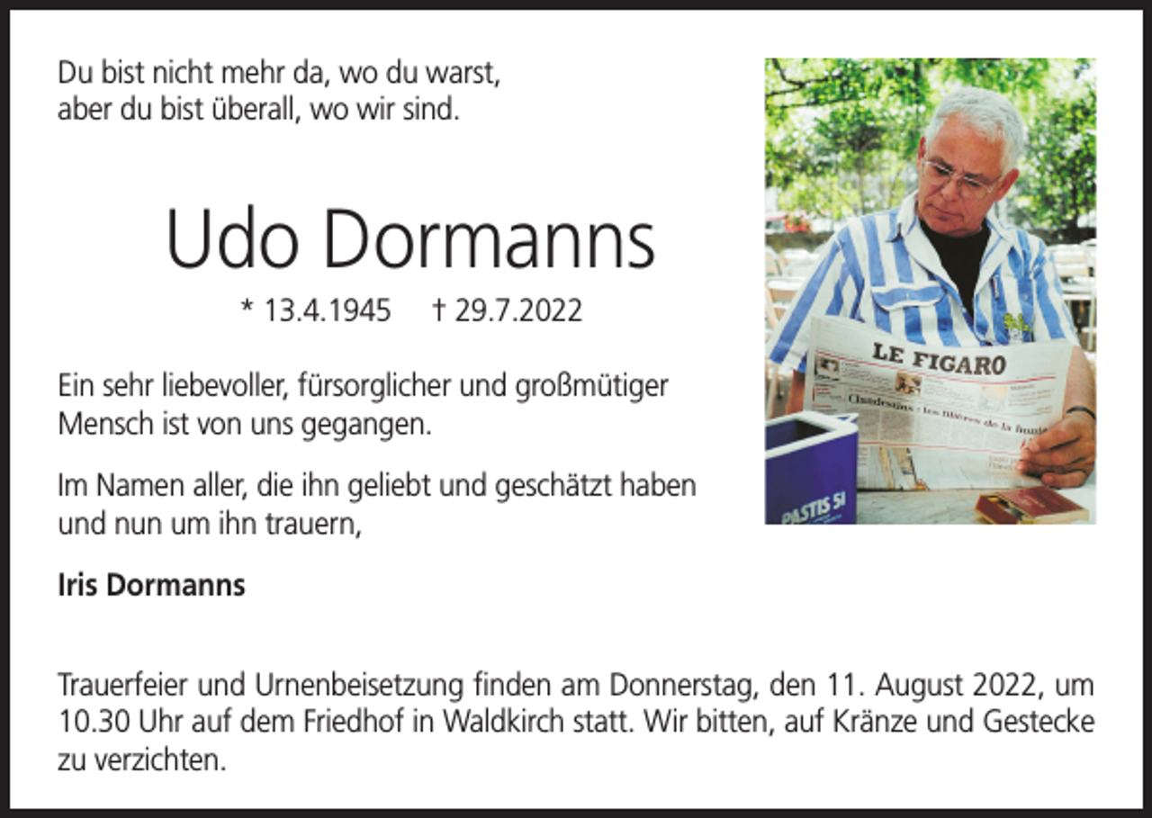 <p>Du bist nicht mehr da, wo du warst,<br />aber du bist überall, wo wir sind.</p><p>Udo Dormanns<br />* 13.4.1945</p><p>† 29.7.2022</p><p>Ein sehr liebevoller, fürsorglicher und großmütiger<br />Mensch ist von uns gegangen.<br />Im Namen aller, die ihn geliebt und geschätzt haben<br />und nun um ihn trauern,<br />Iris Dormanns<br />Trauerfeier und Urnenbeisetzung finden am Donnerstag, den 11. August 2022, um<br />10.30 Uhr auf dem Friedhof in Waldkirch statt. Wir bitten, auf Kränze und Gestecke<br />zu verzichten.</p>
