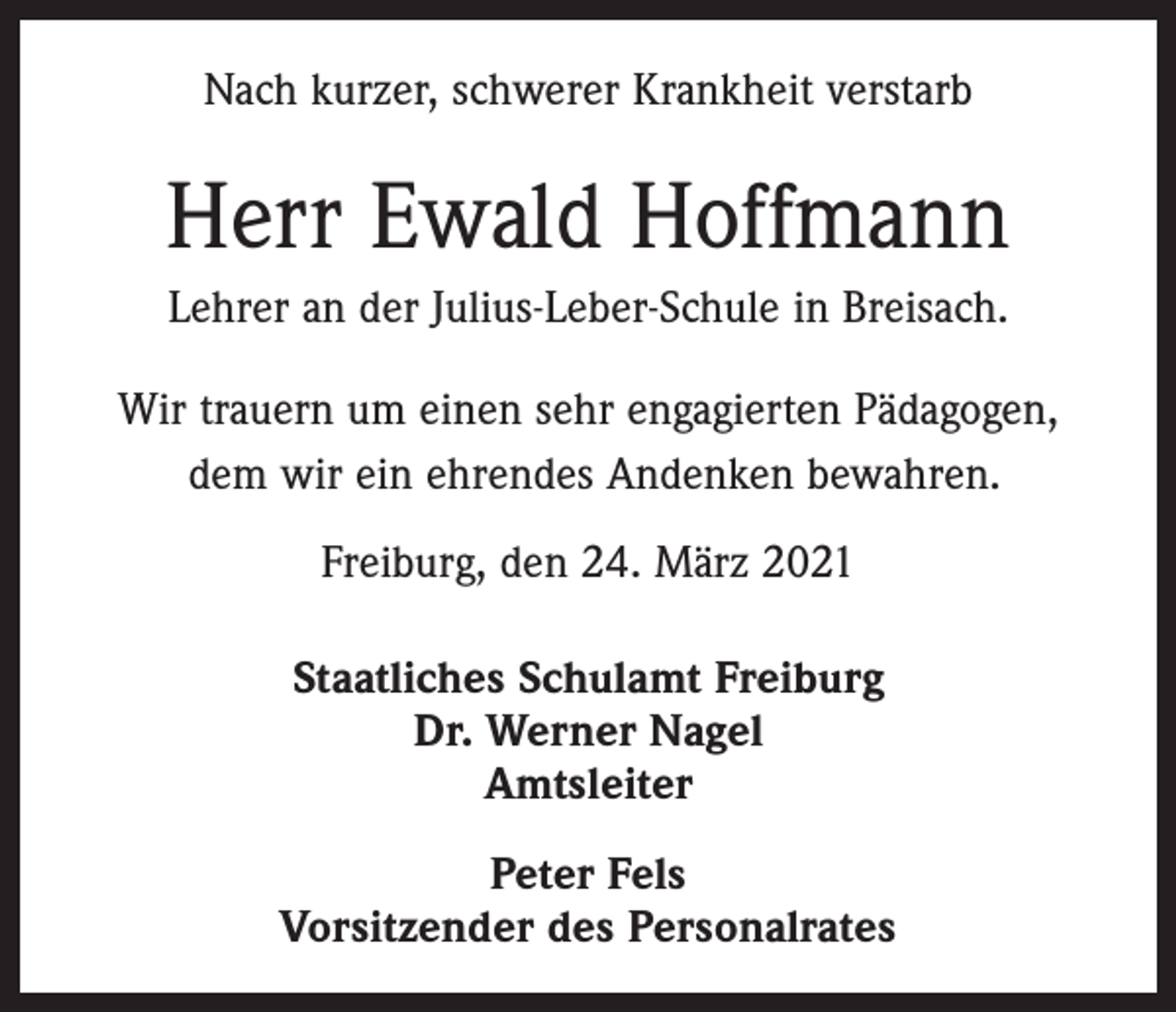 <p>Nach kurzer, schwerer Krankheit verstarb</p><p>Herr Ewald Hoffmann<br />Lehrer an der Julius-Leber-Schule in Breisach.<br />Wir trauern um einen sehr engagierten Pädagogen,<br />dem wir ein ehrendes Andenken bewahren.<br />Freiburg, den 24. März 2021<br />Staatliches Schulamt Freiburg<br />Dr. Werner Nagel<br />Amtsleiter<br />Peter Fels<br />Vorsitzender des Personalrates</p>