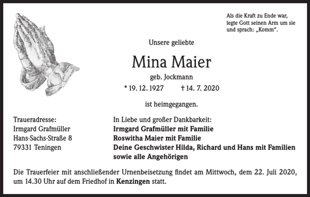 <p>Als die Kraft zu Ende war,<br />legte Gott seinen Arm um sie<br />und sprach: „Komm“.</p><p>Unsere geliebte</p><p>Mina Maier<br />geb. Jockmann<br />* 19. 12. 1927</p><p>† 14. 7. 2020</p><p>ist heimgegangen.<br />Traueradresse:<br />In Liebe und großer Dankbarkeit:<br />Irmgard Grafmüller<br />Irmgard Grafmüller mit Familie<br />Hans-Sachs-Straße 8<br />Roswitha Maier mit Familie<br />79331 Teningen Deine Geschwister Hilda, Richard und Hans mit Familien<br />sowie alle Angehörigen<br />Die Trauerfeier mit anschließender Urnenbeisetzung findet am Mittwoch, dem 22. Juli 2020,<br />um 14.30 Uhr auf dem Friedhof in Kenzingen statt.</p>