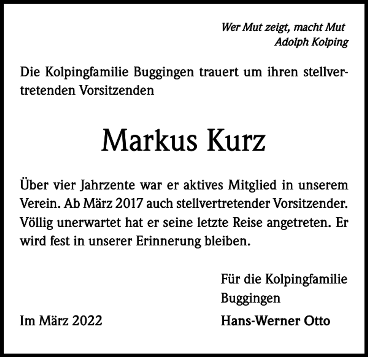 <p>Wer Mut zeigt, macht Mut</p><p>Adolph Kolping</p><p>Die Kolpingfamilie Buggingen trauert um ihren stellvertretenden Vorsitzenden</p><p>Markus Kurz<br />Über vier Jahrzente war er aktives Mitglied in unserem<br />Verein. Ab März 2017 auch stellver­tretender Vorsitzender.<br />Völlig unerwartet hat er seine letzte Reise angetreten. Er<br />wird fest in unserer Erinnerung bleiben.</p><p>Für die Kolpingfamilie<br />Buggingen</p><p>Im März 2022</p><p>Hans-Werner Otto</p>