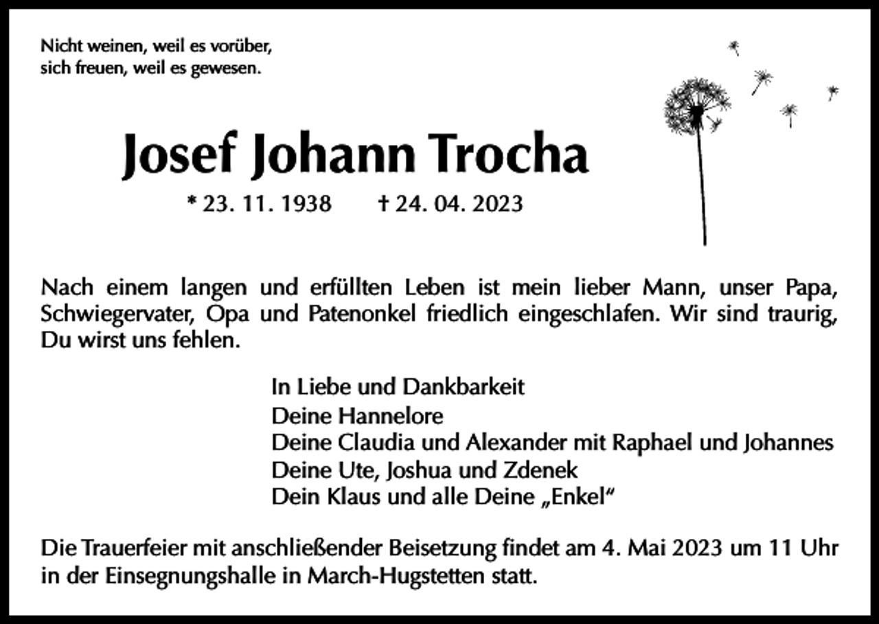 <p>Nicht weinen, weil es vorüber,<br />sich freuen, weil es gewesen.</p><p>Josef Johann Trocha<br />* 23. 11. 1938 † 24. 04. 2023<br />Nach einem langen und erfüllten Leben ist mein lieber Mann, unser Papa,<br />­Schwiegervater, Opa und Patenonkel friedlich eingeschlafen. Wir sind traurig,<br />Du wirst uns fehlen.<br />In Liebe und Dankbarkeit<br />Deine Hannelore<br />Deine Claudia und Alexander mit Raphael und Johannes<br />Deine Ute, Joshua und Zdenek<br />Dein Klaus und alle Deine „Enkel“<br />Die Trauerfeier mit anschließender Beisetzung findet am 4. Mai 2023 um 11 Uhr<br />in der Einsegnungshalle in March-Hugstetten statt.</p>