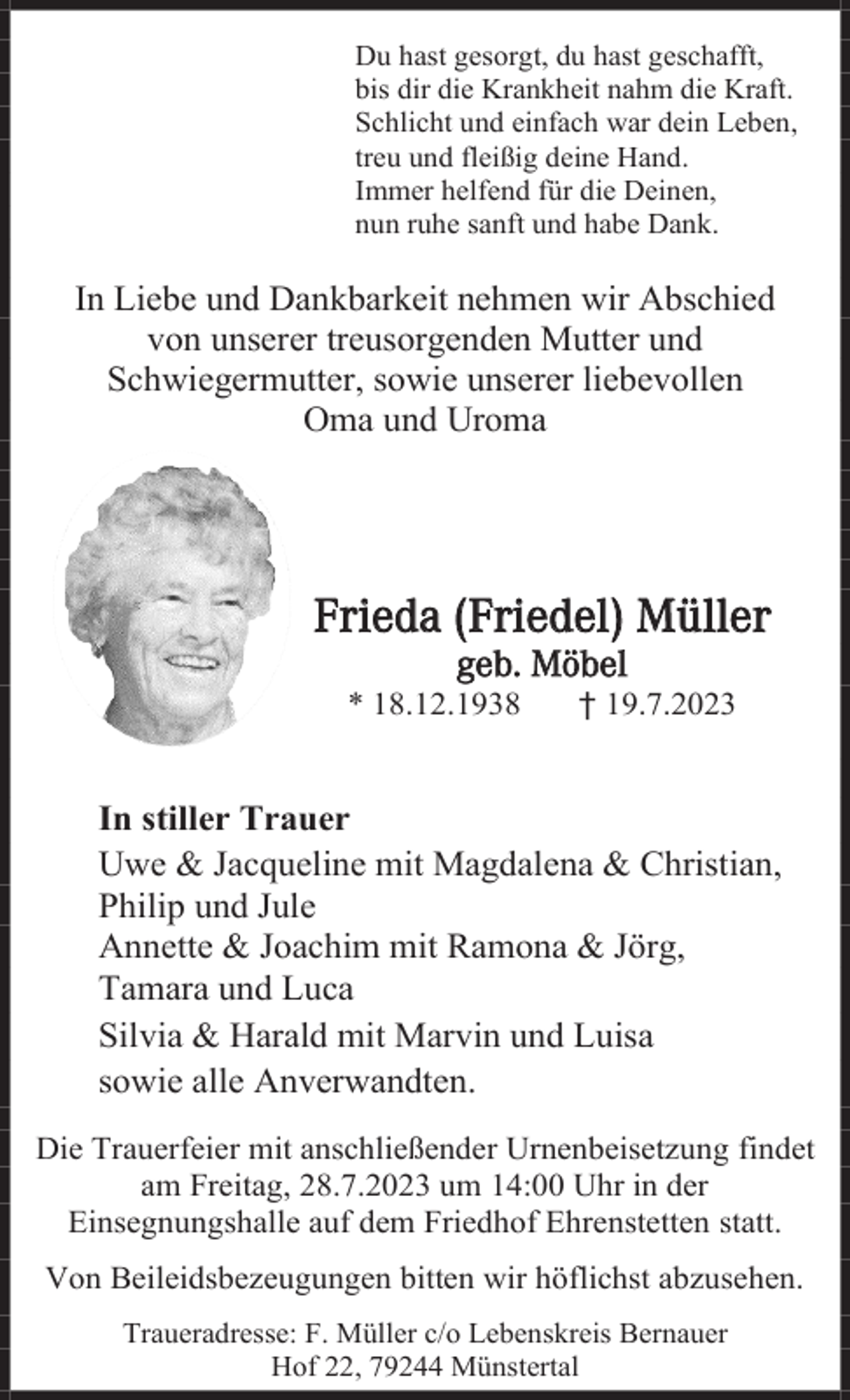<p>Du hast gesorgt, du hast geschafft,<br />bis dir die Krankheit nahm die Kraft.<br />Schlicht und einfach war dein Leben,<br />treu und fleißig deine Hand.<br />Immer helfend für die Deinen,<br />nun ruhe sanft und habe Dank.</p><p>In Liebe und Dankbarkeit nehmen wir Abschied<br />von unserer treusorgenden Mutter und<br />Schwiegermutter, sowie unserer liebevollen<br />Oma und Uroma</p><p>Frieda (Friedel) Müller<br />geb. Möbel<br />* 18.12.1938</p><p>† 19.7.2023</p><p>In stiller Trauer<br />Uwe &amp; Jacqueline mit Magdalena &amp; Christian,<br />Philip und Jule<br />Annette &amp; Joachim mit Ramona &amp; Jörg,<br />Tamara und Luca<br />Silvia &amp; Harald mit Marvin und Luisa<br />sowie alle Anverwandten.<br />Die Trauerfeier mit anschließender Urnenbeisetzung findet<br />am Freitag, 28.7.2023 um 14:00 Uhr in der<br />Einsegnungshalle auf dem Friedhof Ehrenstetten statt.<br />Von Beileidsbezeugungen bitten wir höflichst abzusehen.<br />Traueradresse: F. Müller c/o Lebenskreis Bernauer<br />Hof 22, 79244 Münstertal</p>