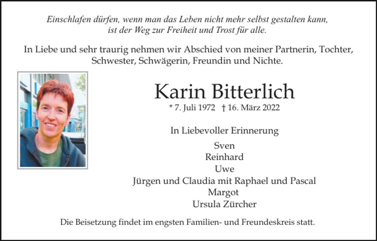 <p>Einschlafen dürfen, wenn man das Leben nicht mehr selbst gestalten kann,<br />ist der Weg zur Freiheit und Trost für alle.<br />In Liebe und sehr traurig nehmen wir Abschied von meiner Partnerin, Tochter,<br />Schwester, Schwägerin, Freundin und Nichte.</p><p>Karin Bitterlich<br />* 7. Juli 1972 † 16. März 2022</p><p>In Liebevoller Erinnerung<br />Sven<br />Reinhard<br />Uwe<br />Jürgen und Claudia mit Raphael und Pascal<br />Margot<br />Ursula Zürcher<br />Die Beisetzung findet im engsten Familien- und Freundeskreis statt.</p>