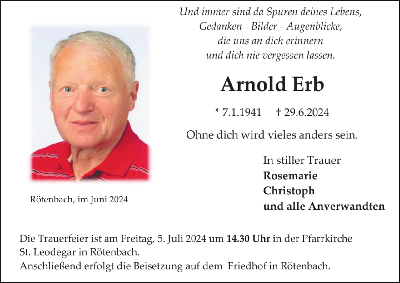 <p>Und immer sind da Spuren deines Lebens,<br />Gedanken - Bilder - Augenblicke,<br />die uns an dich erinnern<br />und dich nie vergessen lassen.</p><p>Arnold Erb<br />* 7.1.1941</p><p>† 29.6.2024</p><p>Ohne dich wird vieles anders sein.</p><p>Rötenbach, im Juni 2024</p><p>In stiller Trauer<br />Rosemarie<br />Christoph<br />und alle Anverwandten</p><p>Die Trauerfeier ist am Freitag, 5. Juli 2024 um 14.30 Uhr in der Pfarrkirche<br />St. Leodegar in Rötenbach.<br />Anschließend erfolgt die Beisetzung auf dem Friedhof in Rötenbach.</p>