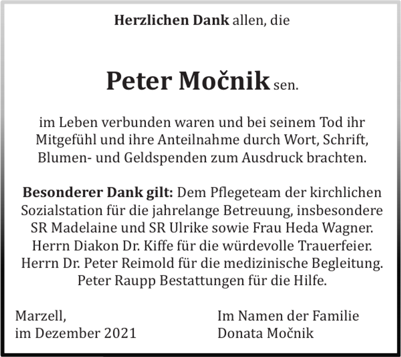 <p>Herzlichen Dank allen, die</p><p>Peter Močnik sen.<br />im Leben verbunden waren und bei seinem Tod ihr<br />Mitgefü hl und ihre Anteilnahme durch Wort, Schrift,<br />Blumen- und Geldspenden zum Ausdruck brachten.<br />Besonderer Dank gilt: Dem Pflegeteam der kirchlichen<br />Sozialstation fü r die jahrelange Betreuung, insbesondere<br />SR Madelaine und SR Ulrike sowie Frau Heda Wagner.<br />Herrn Diakon Dr. Kiffe fü r die wü rdevolle Trauerfeier.<br />Herrn Dr. Peter Reimold fü r die medizinische Begleitung.<br />Peter Raupp Bestattungen fü r die Hilfe.<br />Marzell,<br />im Dezember 2021</p><p>Im Namen der Familie<br />Donata Moč nik</p>