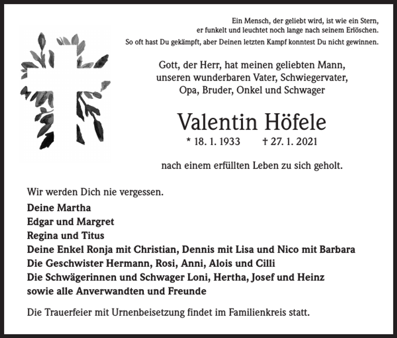 <p>Ein Mensch, der geliebt wird, ist wie ein Stern,<br />er funkelt und leuchtet noch lange nach seinem Erlöschen.<br />So oft hast Du gekämpft, aber Deinen letzten Kampf konntest Du nicht gewinnen.</p><p>Gott, der Herr, hat meinen geliebten Mann,<br />unseren wunderbaren Vater, Schwiegervater,<br />Opa, Bruder, Onkel und Schwager</p><p>Valentin Höfele<br />* 18. 1. 1933 † 27. 1. 2021</p><p>nach einem erfüllten Leben zu sich geholt.<br />Wir werden Dich nie vergessen.<br />Deine Martha<br />Edgar und Margret<br />Regina und Titus<br />Deine Enkel Ronja mit Christian, Dennis mit Lisa und Nico mit Barbara<br />Die Geschwister Hermann, Rosi, Anni, Alois und Cilli<br />Die Schwägerinnen und Schwager Loni, Hertha, Josef und Heinz<br />sowie alle Anverwandten und Freunde<br />Die Trauerfeier mit Urnenbeisetzung findet im Familienkreis statt.</p>