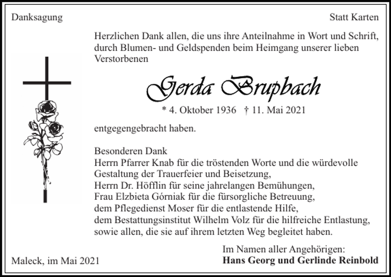 <p>Danksagung</p><p>Statt Karten<br />Herzlichen Dank allen, die uns ihre Anteilnahme in Wort und Schrift,<br />durch Blumen- und Geldspenden beim Heimgang unserer lieben<br />Verstorbenen</p><p>* 4. Oktober 1936 † 11. Mai 2021<br />entgegengebracht haben.<br />Besonderen Dank<br />Herrn Pfarrer Knab für die tröstenden Worte und die würdevolle<br />Gestaltung der Trauerfeier und Beisetzung,<br />Herrn Dr. Höfflin für seine jahrelangen Bemühungen,<br />Frau Elzbieta Górniak für die fürsorgliche Betreuung,<br />dem Pflegedienst Moser für die entlastende Hilfe,<br />dem Bestattungsinstitut Wilhelm Volz für die hilfreiche Entlastung,<br />sowie allen, die sie auf ihrem letzten Weg begleitet haben.<br />Maleck, im Mai 2021</p><p>Im Namen aller Angehörigen:<br />Hans Georg und Gerlinde Reinbold</p>