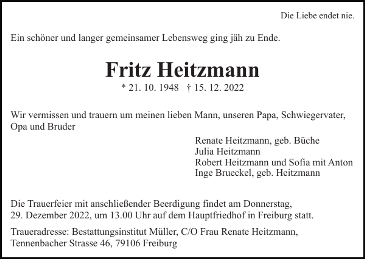 <p>Die Liebe endet nie.</p><p>Ein schöner und langer gemeinsamer Lebensweg ging jäh zu Ende.</p><p>Fritz Heitzmann<br />* 21. 10. 1948 † 15. 12. 2022</p><p>Wir vermissen und trauern um meinen lieben Mann, unseren Papa, Schwiegervater,<br />Opa und Bruder<br />Renate Heitzmann, geb. Büche<br />Julia Heitzmann<br />Robert Heitzmann und Sofia mit Anton<br />Inge Brueckel, geb. Heitzmann<br />Die Trauerfeier mit anschließender Beerdigung findet am Donnerstag,<br />29. Dezember 2022, um 13.00 Uhr auf dem Hauptfriedhof in Freiburg statt.<br />Traueradresse: Bestattungsinstitut Müller, C/O Frau Renate Heitzmann,<br />Tennenbacher Strasse 46, 79106 Freiburg</p>