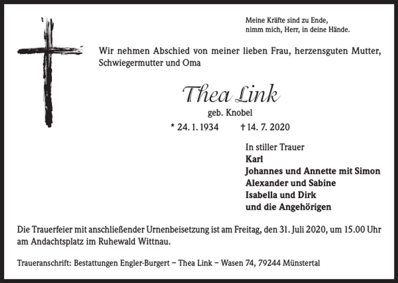 <p>Meine Kräfte sind zu Ende,<br />nimm mich, Herr, in deine Hände.</p><p>Wir nehmen Abschied von meiner lieben Frau, herzensguten Mutter,<br />Schwiegermutter und Oma</p><p>Thea Link</p><p>geb. Knobel<br />* 24. 1. 1934<br />† 14. 7. 2020<br />In stiller Trauer<br />Karl<br />Johannes und Annette mit Simon<br />Alexander und Sabine<br />Isabella und Dirk<br />und die Angehörigen<br />Die Trauerfeier mit anschließender Urnenbeisetzung ist am Freitag, den 31. Juli 2020, um 15.00 Uhr<br />am Andachtsplatz im Ruhewald Wittnau.<br />Traueranschrift: Bestattungen Engler-Burgert – Thea Link – Wasen 74, 79244 Münstertal</p>