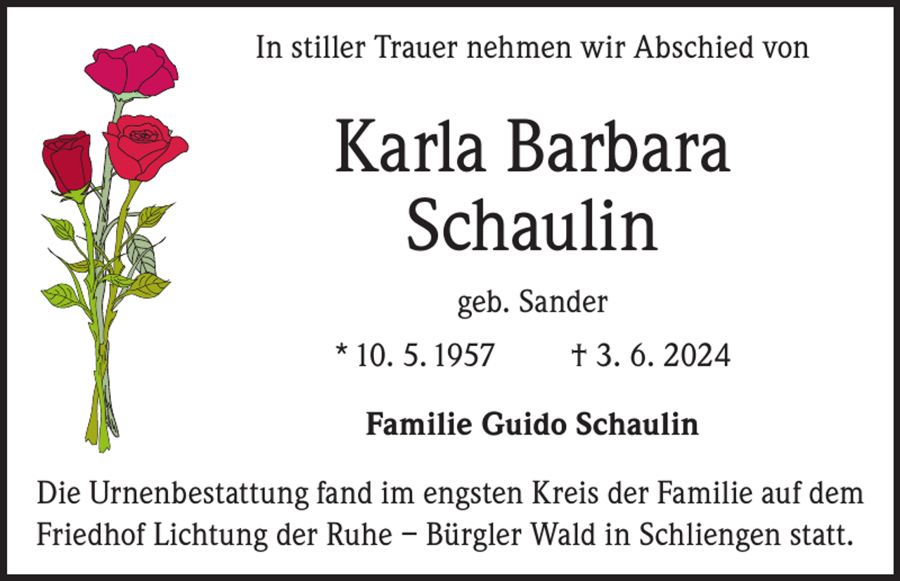 <p>In stiller Trauer nehmen wir Abschied von</p><p>Karla Barbara<br />Schaulin<br />geb. Sander<br />* 10. 5. 1957</p><p>† 3. 6. 2024</p><p>Familie Guido Schaulin<br />Die Urnenbestattung fand im engsten Kreis der Familie auf dem<br />Friedhof Lichtung der Ruhe – Bürgler Wald in Schliengen statt.</p>