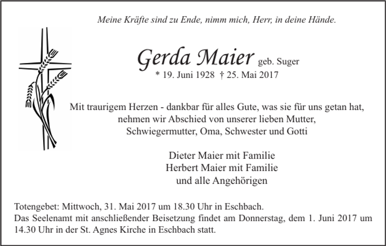<p>MMeine<br />ei n e Kr<br />Kräfte<br />äft e sisind<br />n d z zu<br />u EEnde,<br />n d e, ninimm<br />m m mimich,<br />c h, HHerr,<br />err, i nind deine<br />ei n e HHände.<br />ä n d e.</p><p>Gerda<br />Ger<br />d a Maier<br />M aie r</p><p>g e b. Suger<br />geb.<br />S u g er<br />** 119.<br />9. JJuni<br />u ni 11928<br />9 2 8 †† 225.<br />5. Mai<br />M ai 22</p><p>Mittrtraurigem<br />Mit<br />a uri g e m HHerzen<br />er z e n - -d dankbar<br />a n k b ar f ür<br />fürallalles<br />es GGute,<br />ut e, wwas<br />as sisie<br />e f ür<br />füru uns<br />ns g getan<br />et a n h hat,<br />at,<br />nehmen<br />n e h m e n wir<br />wir Abschied<br />A bs c hi e d vvon<br />o n uunserer<br />ns er er lilieben<br />e b e n Mutter,<br />M utt er,<br />Schwiegermutter,<br />S c h wi e g er m utt er, Oma,<br />O m a, SSchwester<br />c h w est er uund<br />n d Gotti<br />G otti</p><p>Dieter<br />Di<br />et er Maier<br />M ai er mit<br />mit FFamilie<br />a mili e<br />H er b ert Maier<br />M ai er mit<br />mit FFamilie<br />a mili e<br />Herbert<br />alle<br />uund<br />n d all<br />e Angehörigen<br />A n g e h öri g e n<br />T ot e n g e b et: Mittwoch,<br />Totengebet:<br />Mitt w o c h, 331.<br />1. Mai<br />M ai 22017<br />0 1 7 uum<br />m 118.30<br />8. 3 0 Uhr<br />U hr i in<br />n Es<br />Eschbach.<br />c h b a c h.<br />DDas<br />as SSeelenamt<br />e el e n a mt mit<br />mit aanschließender<br />ns c hli e ß e n d er BBeisetzung<br />eis et z u n g fifindet<br />n d et aam<br />m DDonnerstag,<br />o n n erst a g, ddem<br />e m 1.1.J Juni<br />u ni 22017<br />0 1 7 uum<br />m<br />114.30<br />4. 3 0 Uhr<br />U hr iin<br />n dder<br />er St.<br />St. Agnes<br />A g n es Kirche<br />Kir c h e iin<br />n Eschbach<br />Es c h b a c h ststatt.<br />att.</p>