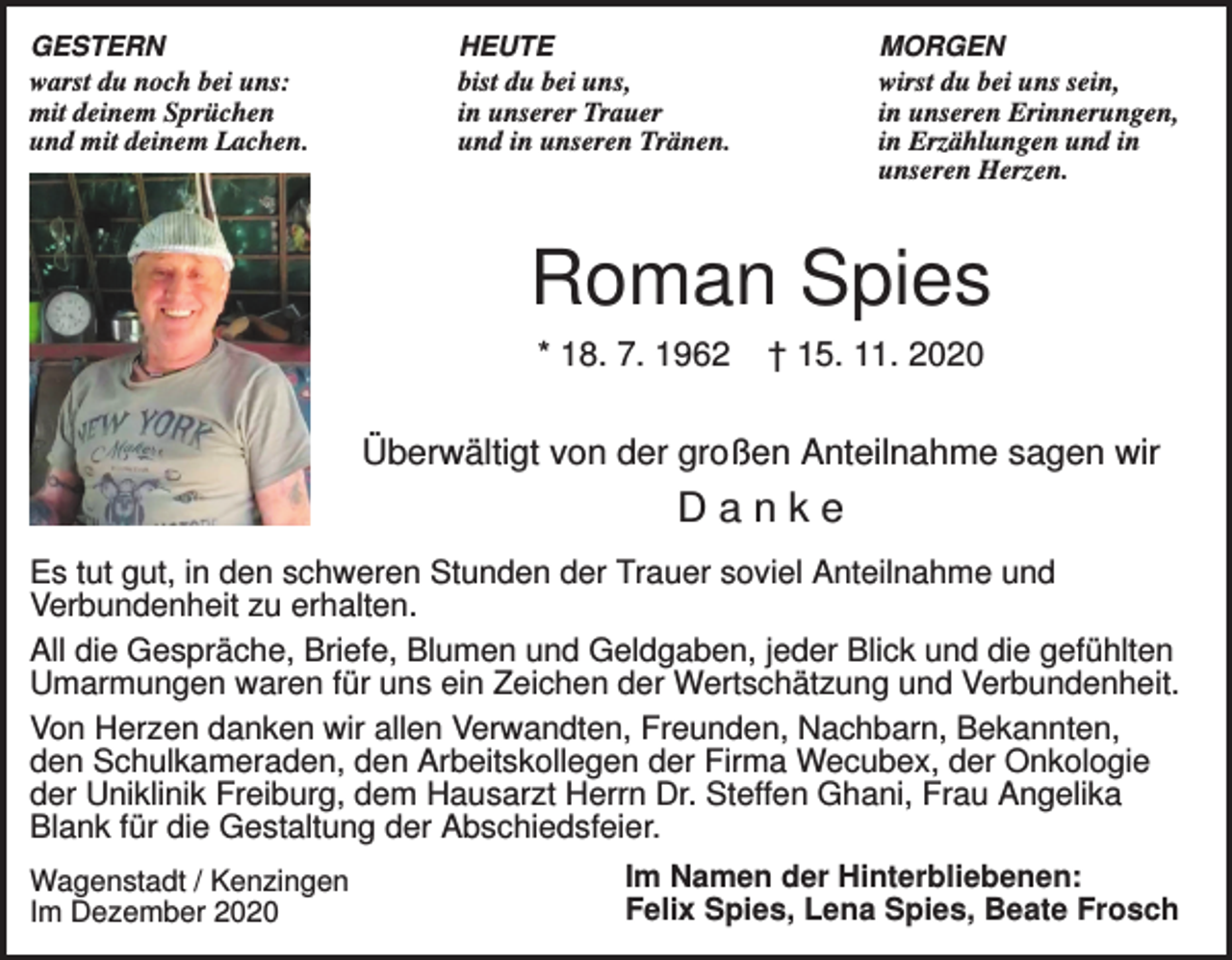 <p>GESTERN<br />warst du noch bei uns:<br />mit deinem Sprüchen<br />und mit deinem Lachen.</p><p>HEUTE<br />bist du bei uns,<br />in unserer Trauer<br />und in unseren Tränen.</p><p>MORGEN<br />wirst du bei uns sein,<br />in unseren Erinnerungen,<br />in Erzählungen und in<br />unseren Herzen.</p><p>Roman Spies<br />* 18. 7. 1962</p><p>† 15. 11. 2020</p><p>Überwältigt von der großen Anteilnahme sagen wir</p><p>Danke<br />Es tut gut, in den schweren Stunden der Trauer soviel Anteilnahme und<br />Verbundenheit zu erhalten.<br />All die Gespräche, Briefe, Blumen und Geldgaben, jeder Blick und die gefühlten<br />Umarmungen waren für uns ein Zeichen der Wertschätzung und Verbundenheit.<br />Von Herzen danken wir allen Verwandten, Freunden, Nachbarn, Bekannten,<br />den Schulkameraden, den Arbeitskollegen der Firma Wecubex, der Onkologie<br />der Uniklinik Freiburg, dem Hausarzt Herrn Dr. Steffen Ghani, Frau Angelika<br />Blank für die Gestaltung der Abschiedsfeier.<br />Im Namen der Hinterbliebenen:<br />Wagenstadt / Kenzingen<br />Felix Spies, Lena Spies, Beate Frosch<br />Im Dezember 2020</p>
