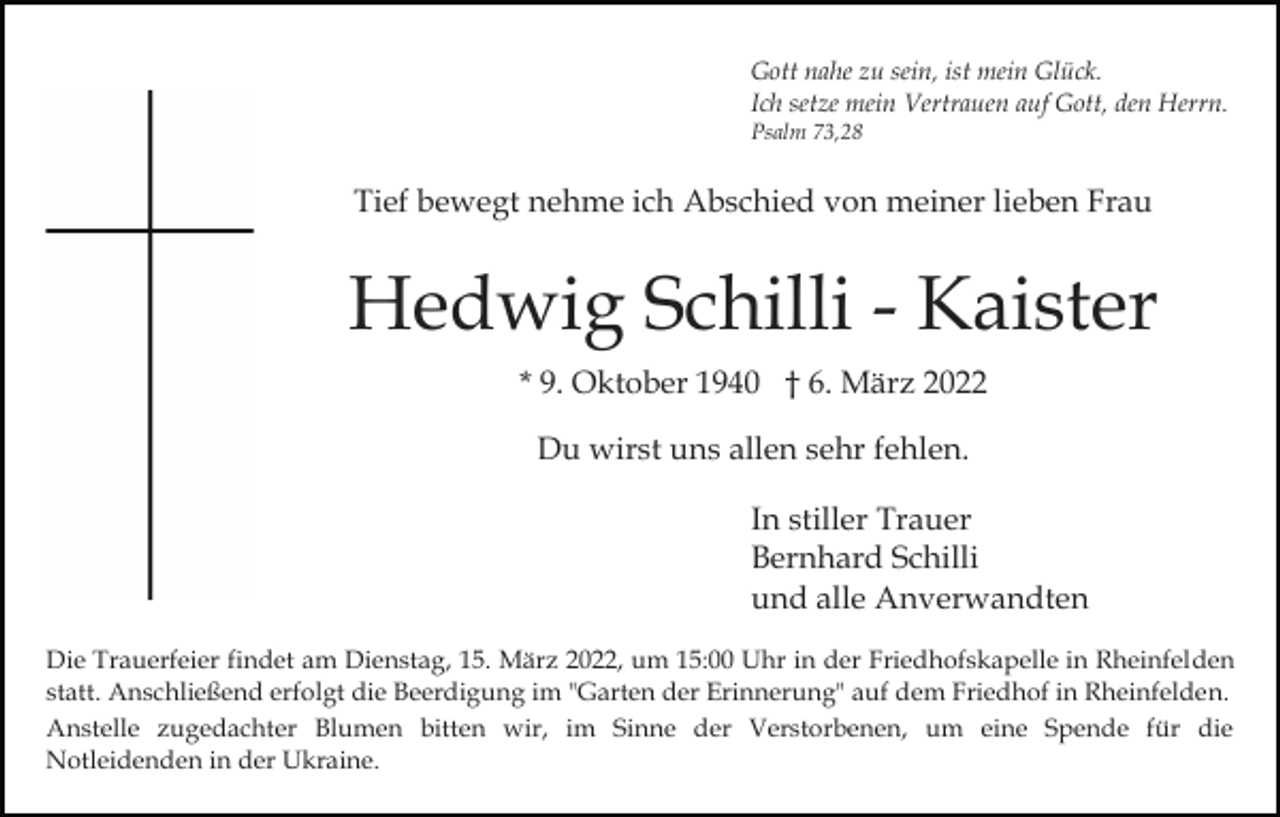 <p>Gott nahe zu sein, ist mein Glück.<br />Ich setze mein Vertrauen auf Gott, den Herrn.<br />Psalm 73,28</p><p>Tief bewegt nehme ich Abschied von meiner lieben Frau</p><p>Hedwig Schilli - Kaister<br />* 9. Oktober 1940 † 6. März 2022<br />Du wirst uns allen sehr fehlen.<br />In stiller Trauer<br />Bernhard Schilli<br />und alle Anverwandten<br />Die Trauerfeier findet am Dienstag, 15. März 2022, um 15:00 Uhr in der Friedhofskapelle in Rheinfelden<br />statt. Anschließend erfolgt die Beerdigung im "Garten der Erinnerung" auf dem Friedhof in Rheinfelden.<br />Anstelle zugedachter Blumen bitten wir, im Sinne der Verstorbenen, um eine Spende für die<br />Notleidenden in der Ukraine.</p>