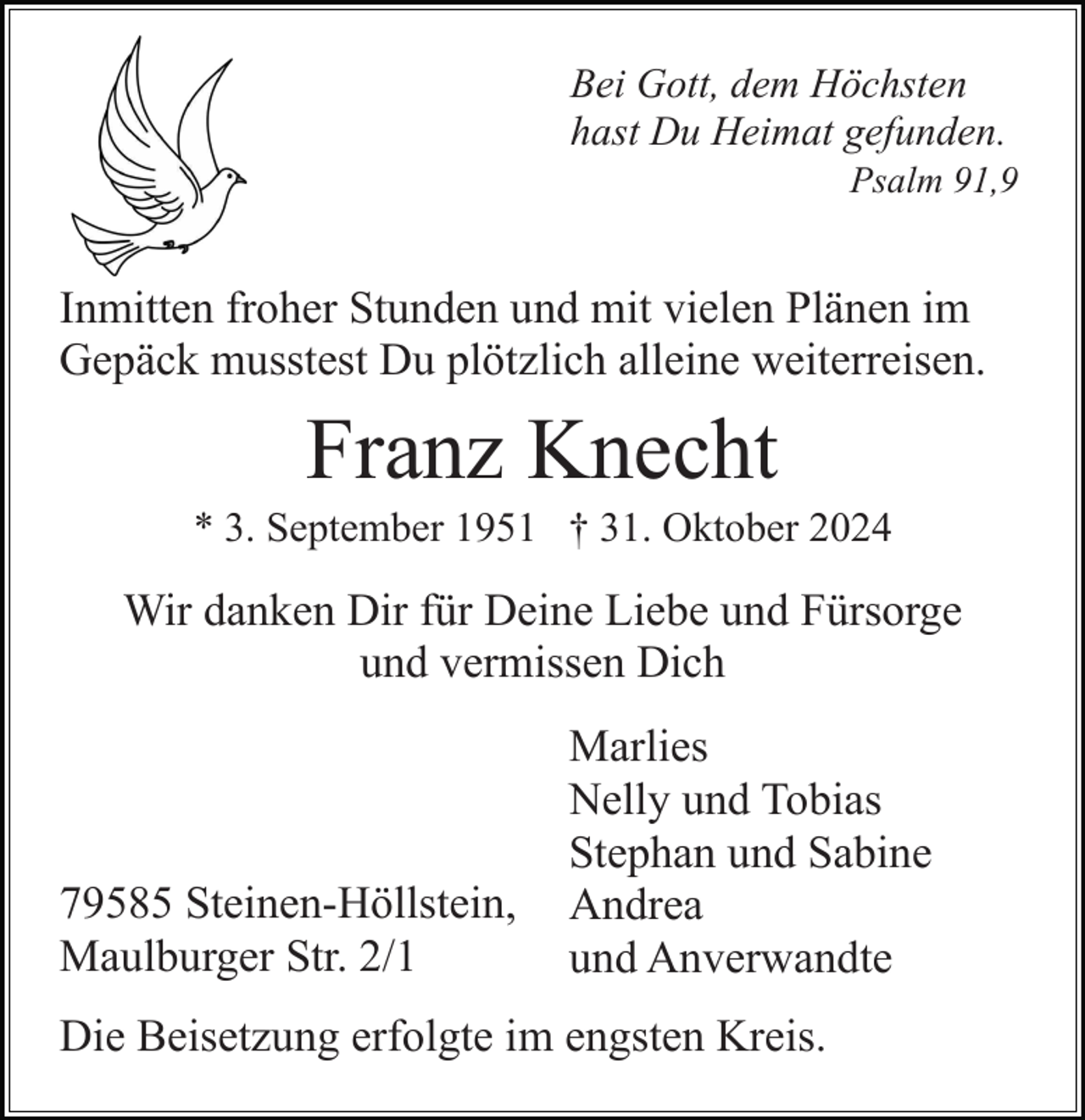 <p>Bei Gott, dem Höchsten<br />hast Du Heimat gefunden.<br />Psalm 91,9</p><p>Inmitten froher Stunden und mit vielen Plänen im<br />Gepäck musstest Du plötzlich alleine weiterreisen.</p><p>Franz Knecht<br />* 3. September 1951 † 31. Oktober 2024</p><p>Wir danken Dir für Deine Liebe und Fürsorge<br />und vermissen Dich</p><p>79585 Steinen-Höllstein,<br />Maulburger Str. 2/1</p><p>Marlies<br />Nelly und Tobias<br />Stephan und Sabine<br />Andrea<br />und Anverwandte</p><p>Die Beisetzung erfolgte im engsten Kreis.</p>