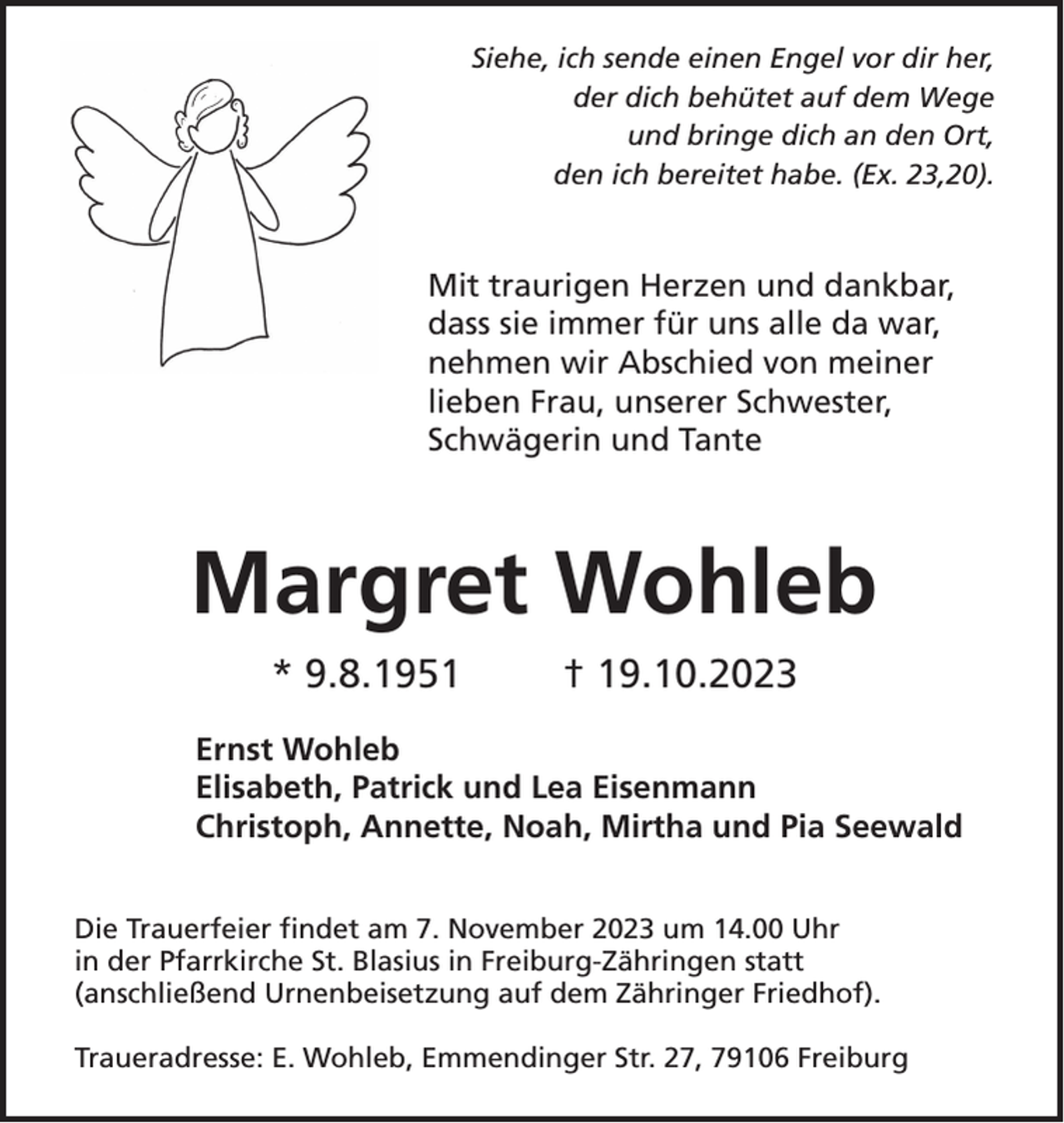 <p>Siehe, ich sende einen Engel vor dir her,<br />der dich behütet auf dem Wege<br />und bringe dich an den Ort,<br />den ich bereitet habe. (Ex. 23,20).</p><p>Mit traurigen Herzen und dankbar,<br />dass sie immer für uns alle da war,<br />nehmen wir Abschied von meiner<br />lieben Frau, unserer Schwester,<br />Schwägerin und Tante</p><p>Margret Wohleb<br />* 9.8.1951</p><p>† 19.10.2023</p><p>Ernst Wohleb<br />Elisabeth, Patrick und Lea Eisenmann<br />Christoph, Annette, Noah, Mirtha und Pia Seewald<br />Die Trauerfeier findet am 7. November 2023 um 14.00 Uhr<br />in der Pfarrkirche St. Blasius in Freiburg-Zähringen statt<br />(anschließend Urnenbeisetzung auf dem Zähringer Friedhof).<br />Traueradresse: E. Wohleb, Emmendinger Str. 27, 79106 Freiburg</p>