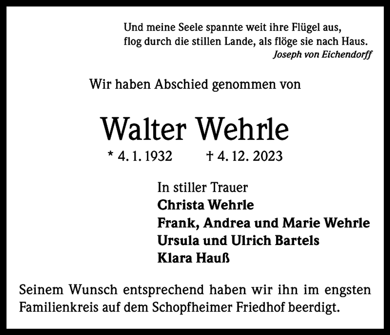 <p>Und meine Seele spannte weit ihre Flügel aus,<br />flog durch die stillen Lande, als flöge sie nach Haus.</p><p>Joseph von Eichendorff</p><p>Wir haben Abschied genommen von</p><p>Walter Wehrle<br />* 4. 1. 1932</p><p>† 4. 12. 2023</p><p>In stiller Trauer<br />Christa Wehrle<br />Frank, Andrea und Marie Wehrle<br />Ursula und Ulrich Bartels<br />Klara Hauß<br />Seinem Wunsch entsprechend haben wir ihn im engsten<br />Familienkreis auf dem Schopfheimer Friedhof beerdigt.</p>