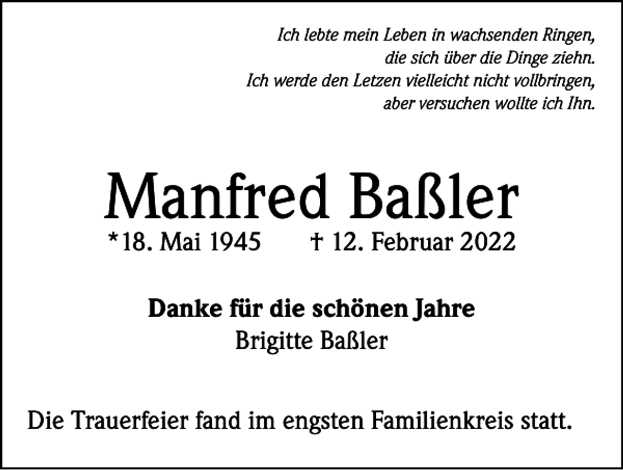 <p>Ich lebte mein Leben in wachsenden Ringen,<br />die sich über die Dinge ziehn.<br />Ich werde den Letzen vielleicht nicht vollbringen,<br />aber versuchen wollte ich Ihn.</p><p>Manfred Baßler<br />*18. Mai 1945</p><p>† 12. Februar 2022</p><p>Danke für die schönen Jahre<br />Brigitte Baßler<br />Die Trauerfeier fand im engsten Familienkreis statt.</p>