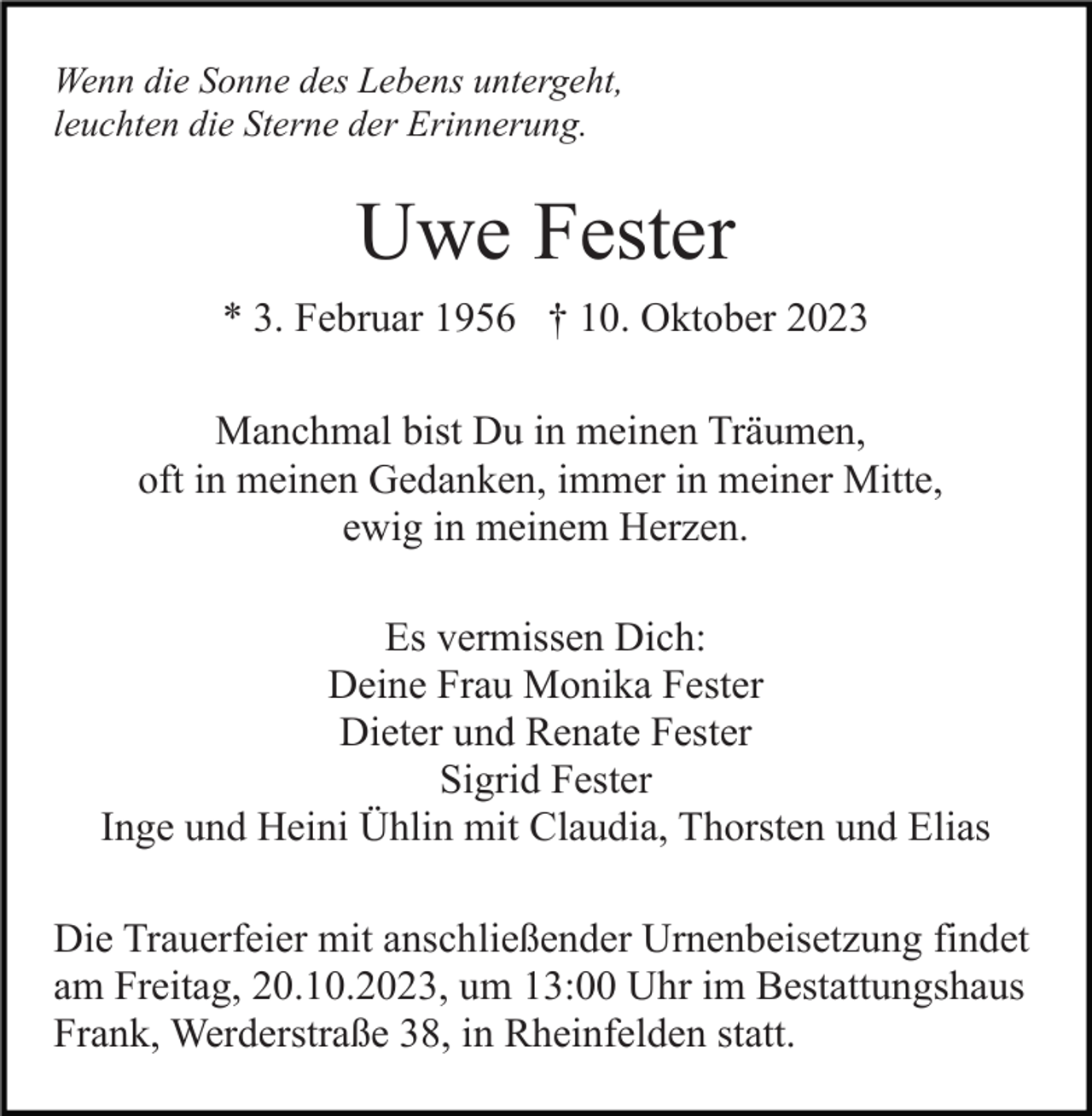 <p>Wenn die Sonne des Lebens untergeht,<br />leuchten die Sterne der Erinnerung.</p><p>Uwe Fester<br />* 3. Februar 1956 † 10. Oktober 2023<br />Manchmal bist Du in meinen Träumen,<br />oft in meinen Gedanken, immer in meiner Mitte,<br />ewig in meinem Herzen.<br />Es vermissen Dich:<br />Deine Frau Monika Fester<br />Dieter und Renate Fester<br />Sigrid Fester<br />Inge und Heini Ühlin mit Claudia, Thorsten und Elias<br />Die Trauerfeier mit anschließender Urnenbeisetzung findet<br />am Freitag, 20.10.2023, um 13:00 Uhr im Bestattungshaus<br />Frank, Werderstraße 38, in Rheinfelden statt.</p>