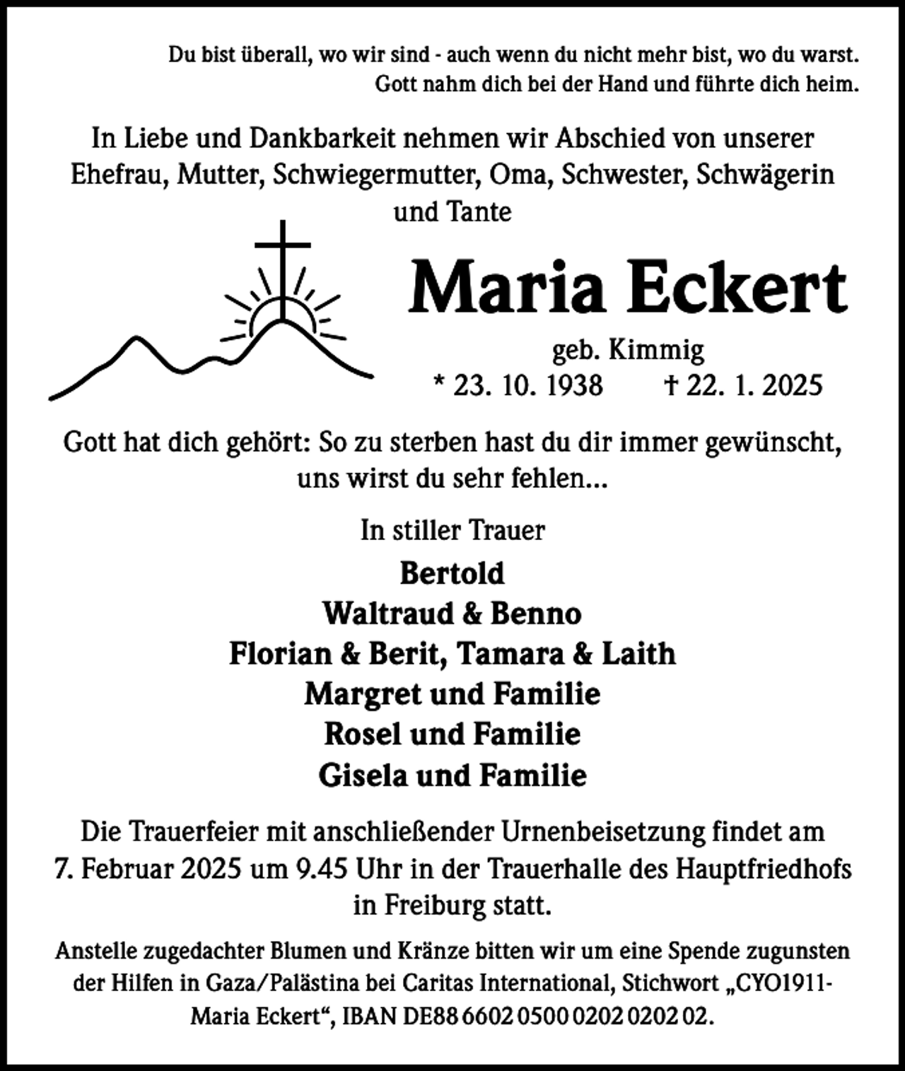 <p>Du bist überall, wo wir sind - auch wenn du nicht mehr bist, wo du warst.<br />Gott nahm dich bei der Hand und führte dich heim.</p><p>In Liebe und Dankbarkeit nehmen wir Abschied von unserer<br />Ehefrau, Mutter, Schwiegermutter, Oma, Schwester, Schwägerin<br />und Tante</p><p>Maria Eckert<br />geb. Kimmig<br />* 23. 10. 1938 † 22. 1. 2025</p><p>Gott hat dich gehört: So zu sterben hast du dir immer gewünscht,<br />uns wirst du sehr fehlen…<br />In stiller Trauer</p><p>Bertold<br />Waltraud &amp; Benno<br />Florian &amp; Berit, Tamara &amp; Laith<br />Margret und Familie<br />Rosel und Familie<br />Gisela und Familie<br />Die Trauerfeier mit anschließender Urnenbeisetzung findet am<br />7. Februar 2025 um 9.45 Uhr in der Trauerhalle des Hauptfriedhofs<br />in Freiburg statt.<br />Anstelle zugedachter Blumen und Kränze bitten wir um eine Spende zugunsten<br />der Hilfen in Gaza/Palästina bei Caritas International, Stichwort „CYO1911Maria Eckert“, IBAN DE88 6602 0502.</p>