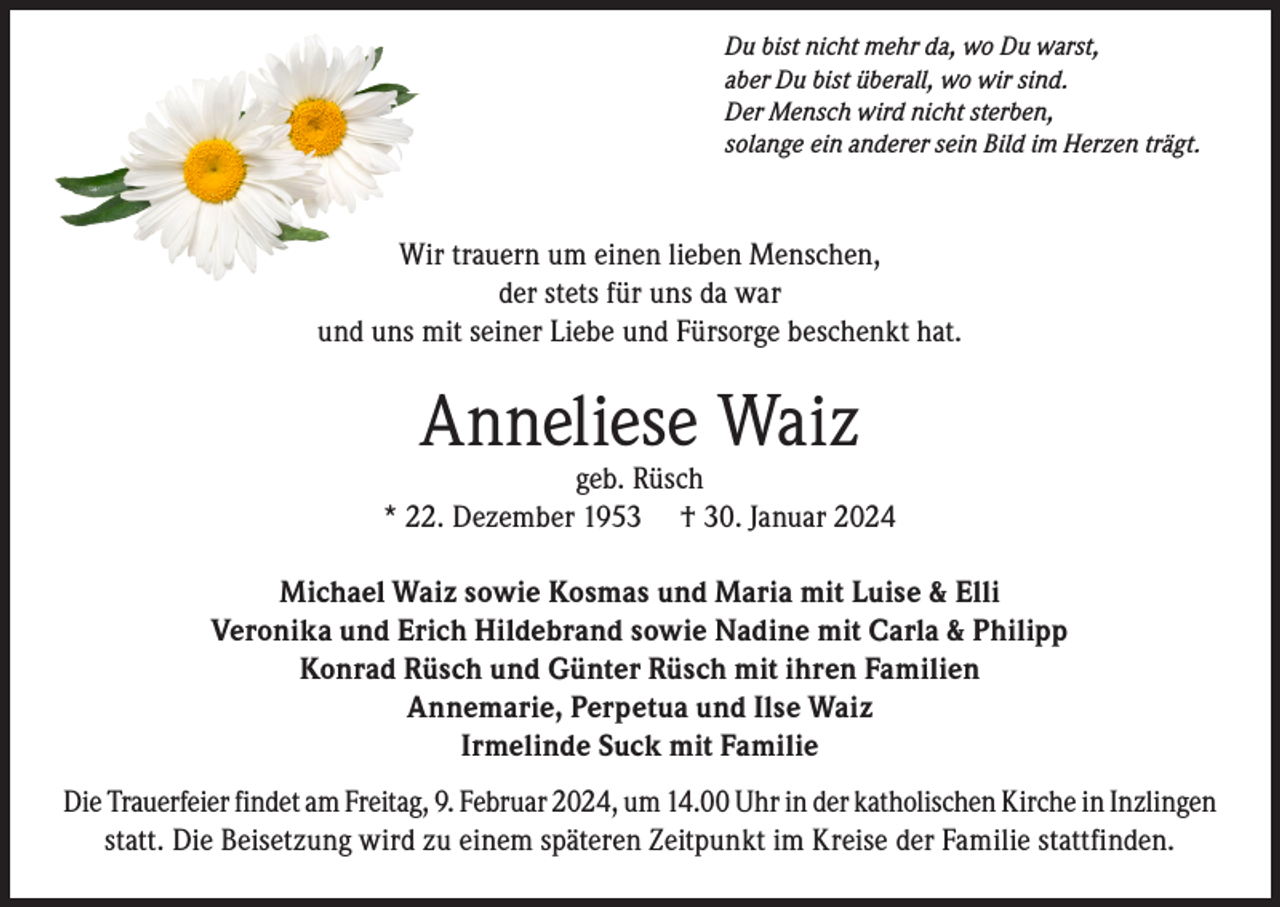 <p>Du bist nicht mehr da, wo Du warst,<br />aber Du bist überall, wo wir sind.<br />Der Mensch wird nicht sterben,<br />solange ein anderer sein Bild im Herzen trägt.</p><p>Wir trauern um einen lieben Menschen,<br />der stets für uns da war<br />und uns mit seiner Liebe und Fürsorge beschenkt hat.</p><p>Anneliese Waiz</p><p>geb. Rüsch<br />* 22. Dezember 1953 † 30. Januar 2024<br />Michael Waiz sowie Kosmas und Maria mit Luise &amp; Elli<br />Veronika und Erich Hildebrand sowie Nadine mit Carla &amp; Philipp<br />Konrad Rüsch und Günter Rüsch mit ihren Familien<br />Annemarie, Perpetua und Ilse Waiz<br />Irmelinde Suck mit Familie<br />Die Trauerfeier findet am Freitag, 9. Februar 2024, um 14.00 Uhr in der katholischen Kirche in Inzlingen<br />statt. Die Beisetzung wird zu einem späteren Zeitpunkt im Kreise der Familie stattfinden.</p>