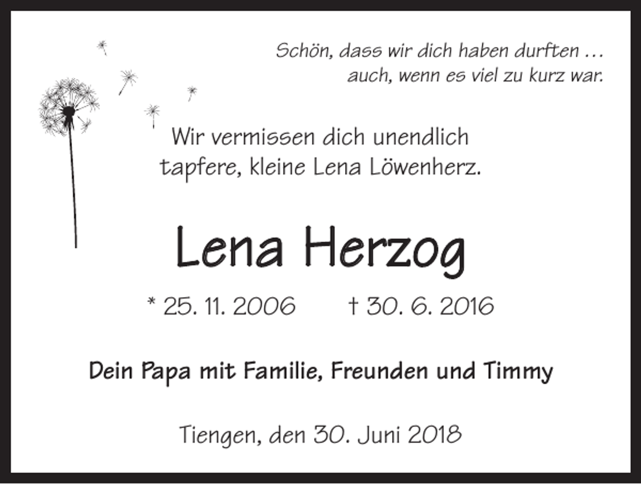 <p>Schön, dass wir dich haben durften . . .<br />auch, wenn es viel zu kurz war.</p><p>Wir vermissen dich unendlich<br />tapfere, kleine Lena Löwenherz.</p><p>Lena Herzog<br />* 25. 11. 2006 † 30. 6. 2016<br />Dein Papa mit Familie, Freunden und Timmy<br />Tiengen, den 30. Juni 2018</p>