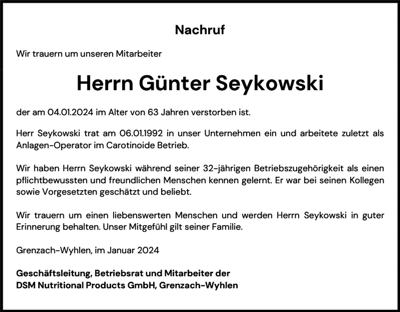<p>Nachruf<br />Wir trauern um unseren Mitarbeiter</p><p>Herrn Günter Seykowski<br />der am 04.01.2024 im Alter von 63 Jahren verstorben ist.<br />Herr Seykowski trat am 06.01.1992 in unser Unternehmen ein und arbeitete zuletzt als<br />Anlagen-Operator im Carotinoide Betrieb.<br />Wir haben Herrn Seykowski während seiner 32-jährigen Betriebszugehörigkeit als einen<br />pflichtbewussten und freundlichen Menschen kennen gelernt. Er war bei seinen Kollegen<br />sowie Vorgesetzten geschätzt und beliebt.<br />Wir trauern um einen liebenswerten Menschen und werden Herrn Seykowski in guter<br />Erinnerung behalten. Unser Mitgefühl gilt seiner Familie.<br />Grenzach-Wyhlen, im Januar 2024<br />Geschäftsleitung, Betriebsrat und Mitarbeiter der<br />DSM Nutritional Products GmbH, Grenzach-Wyhlen</p>